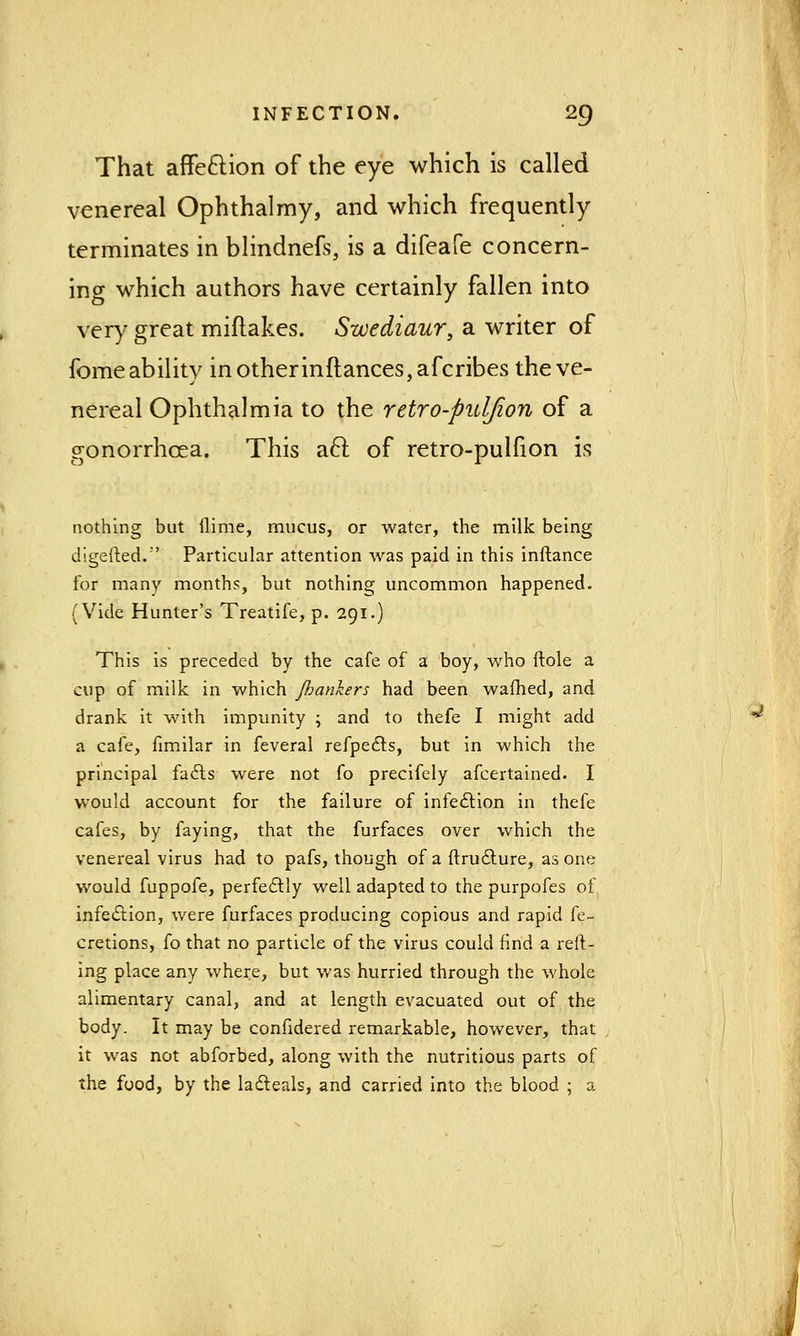 That affection of the eye which is called venereal Ophthalmy, and which frequently terminates in blindnefs, is a difeafe concern- ing which authors have certainly fallen into very great miftakes. Swediaur, a writer of fomeabilitv in other in (lances, afcribes theve- nereal Ophthalmia to the retro-puljion of a gonorrhcea. This acl: of retro-pulfion is nothing but llime, mucus, or water, the milk being digefted.'' Particular attention was paid in this inftance for many months, but nothing uncommon happened. (Vide Hunter's Treatife, p. 291.) This is preceded by the cafe of a boy, who ftole a cup of milk in which /hankers had been warned, and drank it with impunity ; and to thefe I might add ^ a cafe, fimilar in feveral refpecls, but in which the principal fails were not fo precifely afcertained. I would account for the failure of infection in thefe cafes, by faying, that the furfaces over which the venereal virus had to pafs, though of a ftructure, as one would fuppofe, perfectly well adapted to the purpofes of infection, were furfaces producing copious and rapid fe- cretions, fo that no particle of the virus could find a reft- ing place any where, but was hurried through the whole alimentary canal, and at length evacuated out of the body. It may be confidered remarkable, however, that it was not abforbed, along with the nutritious parts of the food, by the lacteals, and carried into the blood ; a