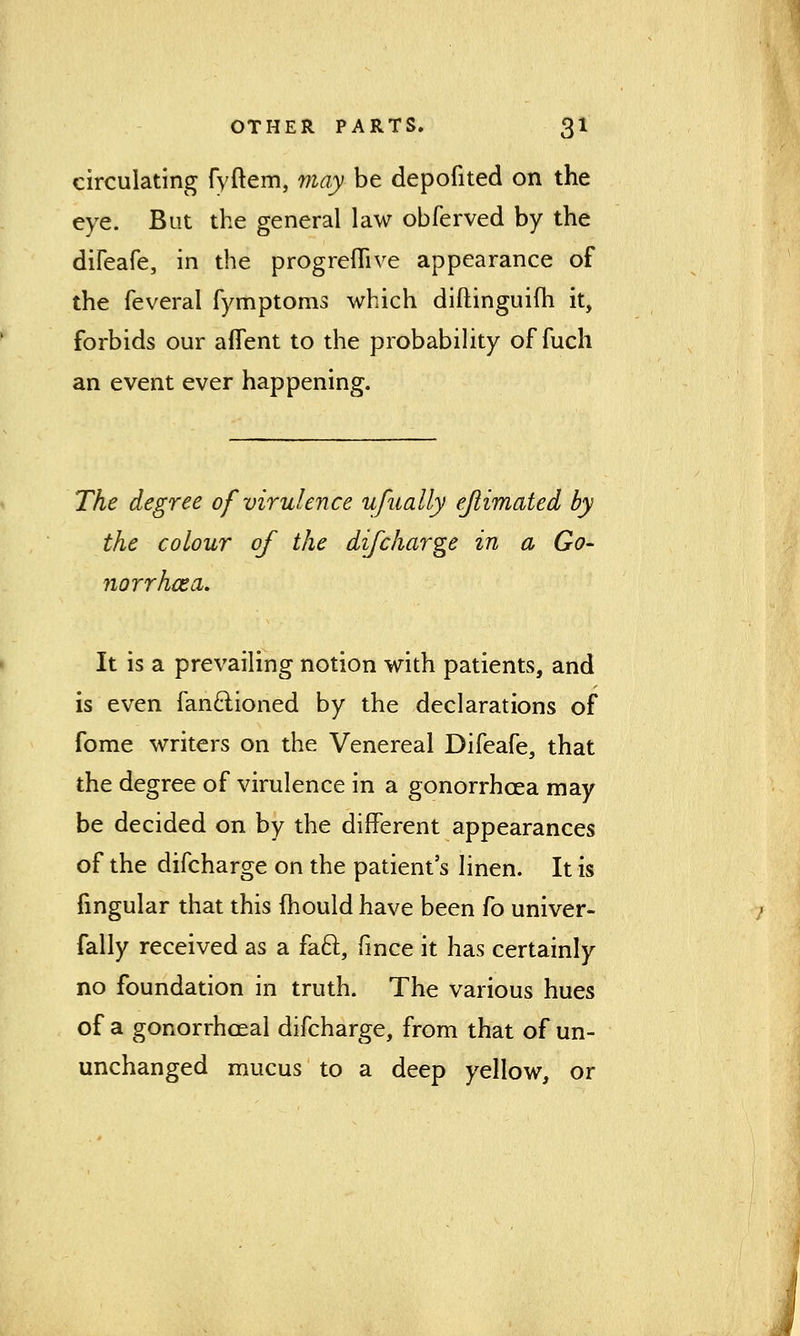 circulating fyftem, may be depofited on the eye. But the general law obferved by the difeafe, in the progreflive appearance of the feveral fymptoms which diftinguifh it, forbids our aflent to the probability of fuch an event ever happening. The degree of virulence ufually ejiimated by the colour of the difcharge in a Go- norrhcea. It is a prevailing notion with patients, and is even fan&ioned by the declarations of fome writers on the Venereal Difeafe, that the degree of virulence in a gonorrhoea may be decided on by the different appearances of the difcharge on the patient's linen. It is fingular that this (hould have been fo univer- fally received as a faft, fmce it has certainly no foundation in truth. The various hues of a gonorrheal difcharge, from that of un- unchanged mucus to a deep yellow, or