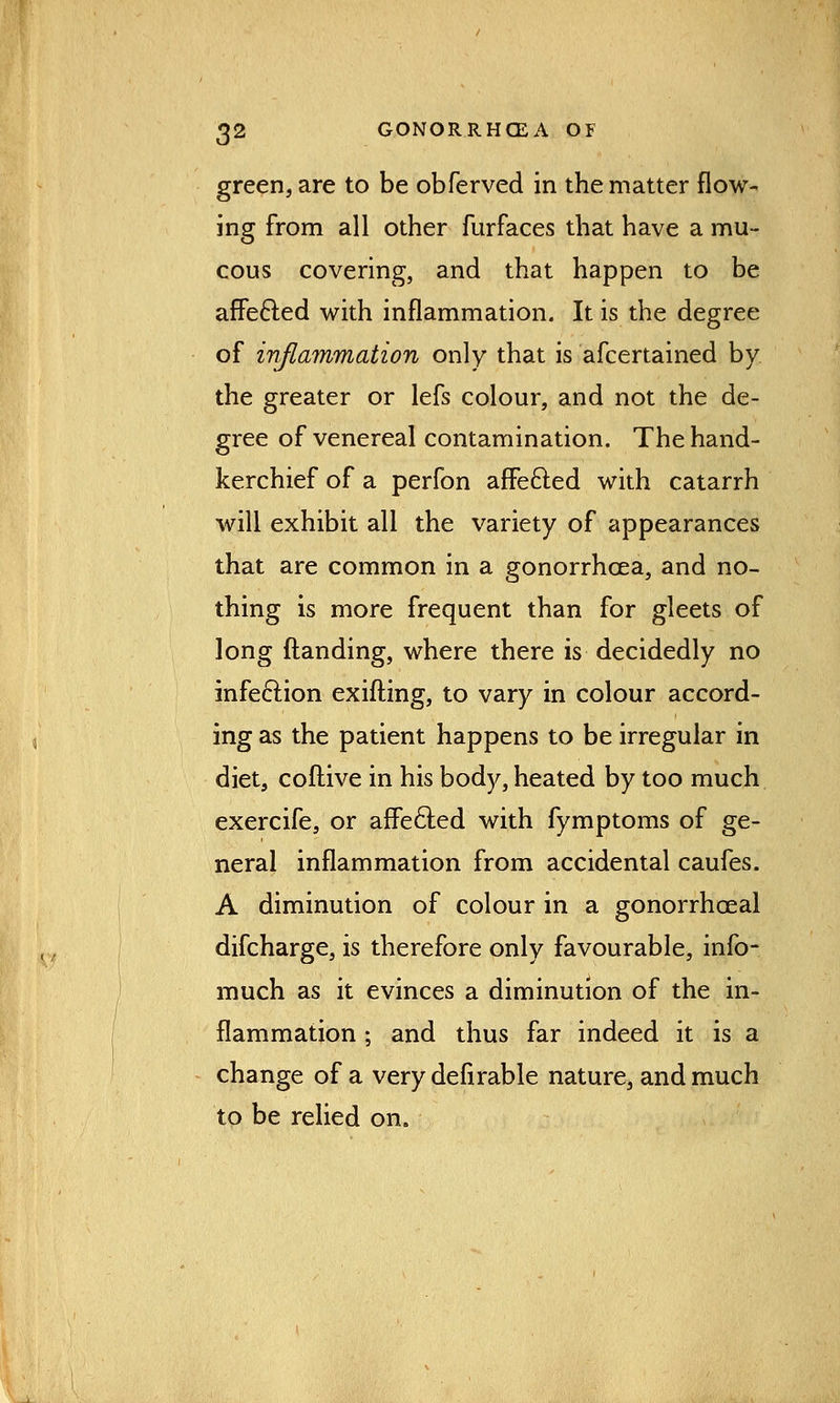 green, are to be obferved in the matter flow- ing from all other furfaces that have a mu- cous covering, and that happen to be affecled with inflammation. It is the degree of inflammation only that is afcertained by the greater or lefs colour, and not the de- gree of venereal contamination. The hand- kerchief of a perfon affected with catarrh will exhibit all the variety of appearances that are common in a gonorrhoea, and no- thing is more frequent than for gleets of long (landing, where there is decidedly no infection exifting, to vary in colour accord- ing as the patient happens to be irregular in diet, coftive in his body, heated by too much exercife, or affected with fymptoms of ge- neral inflammation from accidental caufes. A diminution of colour in a gonorrhceal difcharge, is therefore only favourable, info- much as it evinces a diminution of the in- flammation ; and thus far indeed it is a change of a very defirable nature, and much to be relied on.