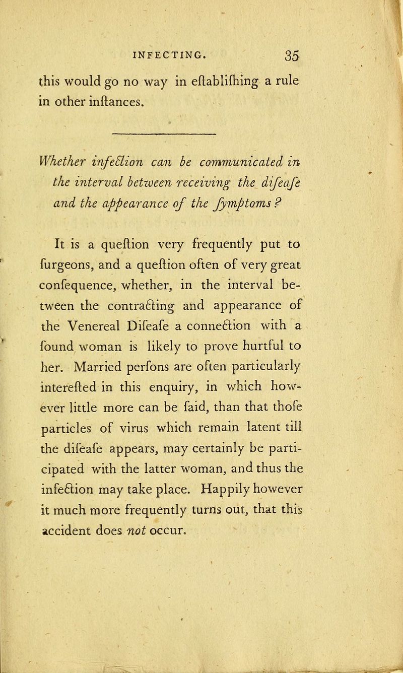 this would go no way in eftablifhing a rule in other inftances. Whether infection can be communicated in the interval between receiving the difeafe and the appearance of the fymptoms ? It is a queftion very frequently put to furgeons, and a queftion often of very great confequence, whether, in the interval be- tween the contracting and appearance of the Venereal Difeafe a connection with a found woman is likely to prove hurtful to her. Married perfons are often particularly interefted in this enquiry, in which how- ever little more can be faid, than that thofe particles of virus which remain latent till the difeafe appears, may certainly be parti- cipated with the latter woman, and thus the infection may take place. Happily however it much more frequently turns out, that this accident does not occur.