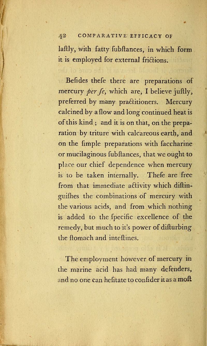 laftly, with fatty fubftances, in which form it is employed for external frictions. Befides thefe there are preparations of mercury per fe, which are, I believe juftly, preferred by many practitioners. Mercury calcined by a flow and long continued heat is of this kind ; and it is on that, on the prepa- ration by triture with calcareous earth, and on the fimple preparations with faccharine or mucilaginous fubftances, that we ought to place our chief dependence when mercury is to be taken internally. Thefe are free from that immediate activity which diftin- guifhes the combinations of mercury with the various acids, and from which nothing is added to the fpecific excellence of the remedy, but much to it's power of difturbing the ftomach and inteftines. The employment however of mercury in the marine acid has had many defenders, and no one can hefitate to confider it as a moll