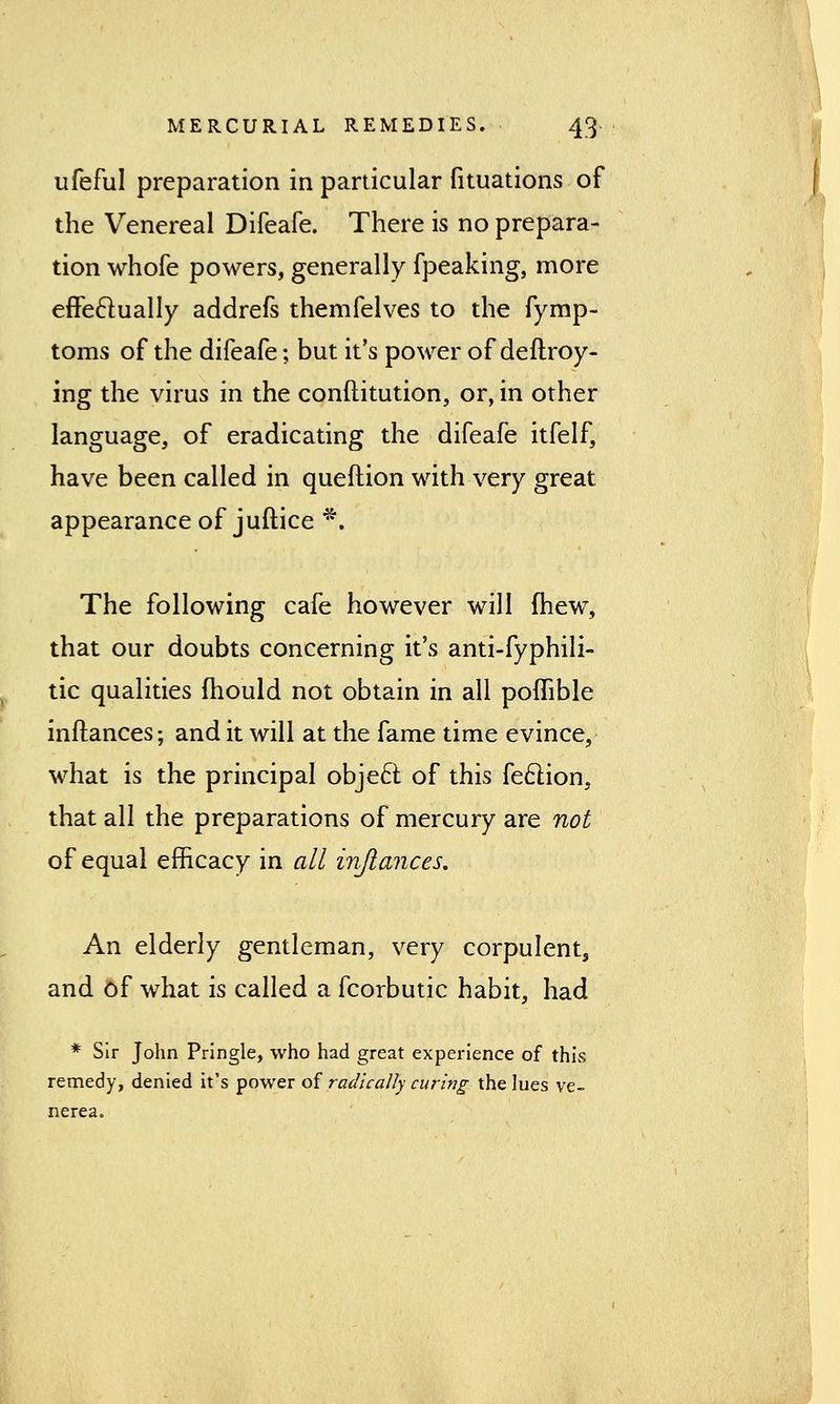 ufeful preparation in particular fituations of the Venereal Difeafe. There is no prepara- tion whofe powers, generally fpeaking, more effectually addrefs themfelves to the fymp- toms of the difeafe; but it's power ofdeftroy- ing the virus in the conftitution, or, in other language, of eradicating the difeafe itfelf, have been called in queftion with very great appearance of juftice *. The following cafe however will fhew, that our doubts concerning it's anti-fyphili- tic qualities mould not obtain in all poflible inftances; and it will at the fame time evince, what is the principal object of this feclion, that all the preparations of mercury are not of equal efficacy in all inftances. An elderly gentleman, very corpulent, and of what is called a fcorbutic habit, had * Sir John Pringle, who had great experience of this remedy, denied it's power of radically curing the lues ve- nerea.
