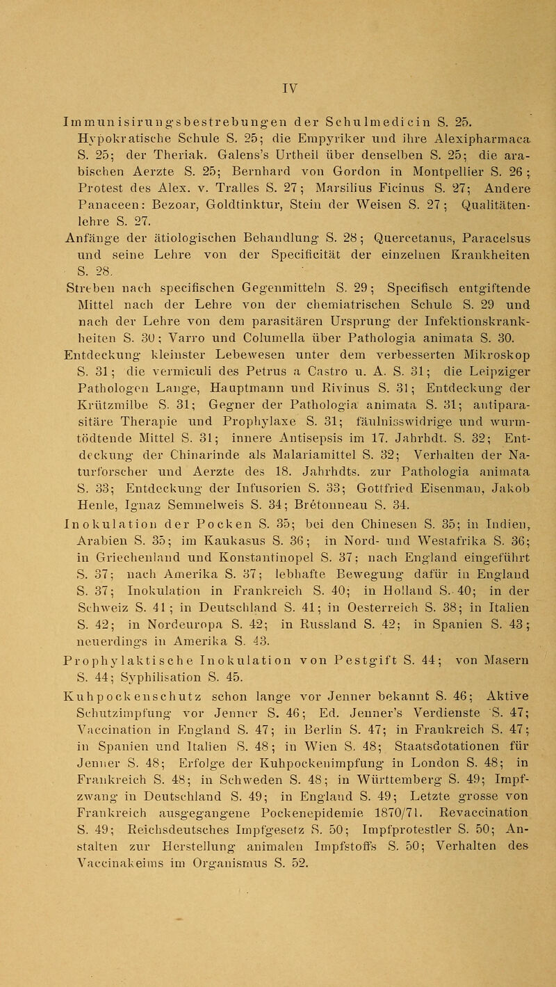 Immun isiriing'sbestrebungen der Schu Imedi ein S. 25. Hypokratisohe Schule S. 25; die Empyviker und ihre Alexipharmaca S. 25; der Theriak. Galens's Urtheil über denselben S. 25; die ara- bischen Aerzte S. 25: Bernhard von Gordon in Montpellier S. 26 ; Protest des Alex. v. Tralles S. 27; Marsilius Ficinus S. 27; Andere Panaceen: Bezoar, Goldtinktur, Stein der Weisen S. 27; Qualitäten- lehre S. 27. Anfänge der ätiologischen Behandlung S. 28; Quercetanus, Paracelsus und seine Lehre von der Specificität der einzelnen Krankheiten • S. 28. Streben nach specifischen Gegenmitteln S. 29; Specifisch entgiftende Mittel nach der Lehre von der ehemiatrischen Schule S. 29 und nach der Lehre von dem parasitären Ursprung der Infektionskrank- heiten S. 3U; Varro und Columella über Pathologia animata S. 30. Entdeckung kleinster Lebewesen unter dem verbesserten Mikroskop S. 31; die vermiculi des Petrus a Castro u. A. S. 31; die Leipziger Pathologen Lange, Hauptmann und Rivinus S. 31; Entdeckiing der Krützmilbe S. 31; Gegner der Pathologia animata S. 31; autipara- sitäre Therapie und Prophylaxe S. 31; fäulnisswidrige und wurm- tödtende Mittel S. 31; innere Antisepsis im 17. Jahrhdt. S. 32; Ent- deckung der Chinarinde als Malariamittel S. 32; Verhalten der Na- turforscher und Aerzte des 18. Jahrhdts. zur Pathologia animata S. 33; Entdeckung der Infusorien S. 33; Gottfried Eisenman, Jakob Heule, Ignaz Semmelweis S. 34; Bretonneau S. 34. Inokulation der Pocken S. 35; bei den Chinesen S. 35; in Indien, Arfibien S. 35; im Kaukasus S. 36; in Nord- und Westafrika S. 36; in Griechenland und Konstantinopel S. 37; nach England eingeführt S. 37; nach Amerika S. 37; lebhafte Bewegung dafür in England S. 37; Inokulation in Frankreicli S. 40; in Holland S. 40; in der Schweiz S. 41; in Deutschland S. 41; in Oesterreich S. 38; in Italien S. 42; in Nordeuropa S. 42; in Russland S. 42; in Spanien S. 43; neuerdings in Am.erika S. 43. Prophylaktische Inokulation von Pestgift S. 44; von Masern S. 44; Syphilisation S. 45. Kuhpock enschut z schon lange vor Jenner bekannt S. 46; Aktive Schutzimpfung vor Jenncr S. 46; Ed. Jenner's Verdienste 'S. 47; Vaccination in I^ngland S. 47; in Berlin S. 47; in Frankreich S. 47; in Spanien und Italien S. 48; in Wien S. 48; Staatsdotationen für Jenner S. 48; Erfolge der Kuhpockenimpfung in London S. 48; in Frankreich S. 48; in Schweden S. 48; in Württemberg S. 49; Impf- zwang in Deutschland S. 49; in England S. 49; Letzte grosse von Frankreich ausgegangene Pockenepidemie 1870/71. Revaccination S. 49; Reichsdeutsches Impfgesetz S. 50; Impfprotestier S. 50; An- stalten zur Herstellung animalen Impfstoffs S. 50; Verhalten des Vaccinakeims im Oro-anismus S. 52.