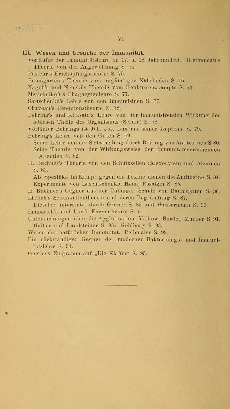 III. Wesen und Ursache der Immunität. Vorläufer der Immuiiitätslehre im 17. u. 18. Jahrhundert. Bretonneau's . Theorie von der Angewöhnung S. 74. Pasteur's Erschöpfungstheorie S. 75. Baumgarten's Theorie vom ungünstigen Nährboden S. 75. Nägeli's und Nencki's Theorie vom Konkurrenzkampfe S. 76. Metschnikoff's Phagacytenlehre S. 77. Sartschenko's Lehre von den Immunisinen S. 77. Chaveau's Retentionstheorie S. 78. Behring's und Kitasato's Lehre von der immunisirenden Wirkung der leblosen Theile des Organismus (Serum) S. 78. Vorläufer Behrings ist Joh. Jos. Lux mit seiner Isopathie S. 79. Behring's Lehre von den Giften S. 79, Seine Lehre von der Selbstheilung durch Bildung von Antitoxinen S. 80. Seine Theorie von der Wirkungsweise der immunitätsverleihenden Agentien S. 82. H. Buchner's Theorie von den Schutzzellen (Alexocj^ten) und Alexinen S. 83. Als Spezifika im Kampf gegen die Toxine dienen die Antitoxine S. 84. Experimente von Laschtschenko, Heim^, Rosatzin S. 85. H. Buchner's Gegner aus der Tübinger Schule von Baumgarten S. 86. Ehrlich's Seitenkettentheorie und deren Begründung S. 87. Dieselbe unterstützt durch Gruber S. 89 und Wassermann S. 90. Emmerich's und Löw's Encymtheorie S. 91. üntersuchixngen über die Agglutination. Malkow, Bordet, Mueller S. 91. Halber und Landsteiner S. 93; Goldberg S. 93. Wesen der natürlichen Immunität. Reibmaier S. 93. Ein rückständiger Gegner der modernen Bakteriologie und Immuni- tätslehre S. 94. Goethe's Epigramm auf „Die Kläffer S. 95.