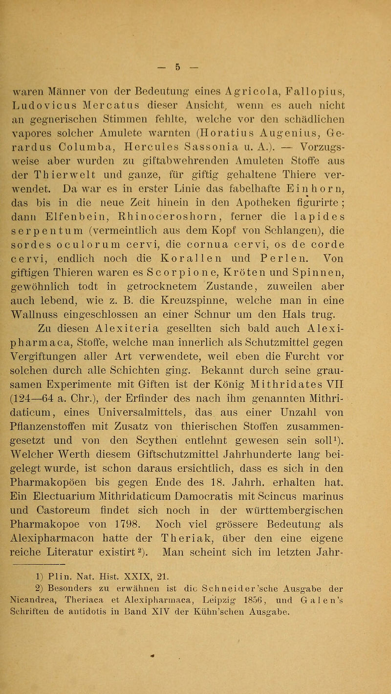 waren Männer von der Bedeutung eines Agricola, Fallopius, Ludovicus Mercatus dieser Ansicht^ wenn es auch nicht an gegnerischen Stimmen fehlte, welche vor den schädlichen vapores solcher Amulete Avarnten (Horatius Augenius^ Ge- rardus Columba, Hercules Sassonia u. A.). — Vorzugs- weise aber wurden zu giftabwehrenden Amuleten kStoffe aus der Thierweit und ganze, für giftig gehaltene Thiere ver- wendet. Da war es in erster Linie das fabelhafte E i n h o r n, das bis in die neue Zeit hinein in den Apotheken figurirte ; dann Elfenbein, Rhinoceroshorn, ferner die lapides s e r p e n t u m (vermeintlich aus dem Kopf von Schlangen), die sordes oculorum cervi, die cornua cervi, os de corde cervi, endlich noch die Korallen und Perlen. Von giftigen Thieren waren es Scorpione, Kröten und Spinnen, gewöhnlich todt in getrocknetem Zustande, zuweilen aber auch lebend, wie z. B. die Kreuzspinne, welche man in eine Wallnuss eingeschlossen an einer Schnur um den Hals trug. Zu diesen Alexiteria gesellten sich bald auch Alexi- pharmaca, Stoffe, welche man innerlich als Schutzmittel gegen Vergiftungen aller Art verwendete, weil eben die Furcht vor solchen durch alle Schichten ging. Bekannt durch seine grau- samen Experimente mit Giften ist der König Mithridates VH (124—64 a. Chr.), der Erfinder des nach ihm genannten Mithri- daticum, eines Universalmittels, das aus einer Unzahl von Pflanzenstoifen mit Zusatz von thierischen Stoffen zusammen- gesetzt und von den Scythen entlehnt gewesen sein soll^). Welcher Werth diesem Giftschutzmittel Jahrhunderte lang bei- gelegt wurde, ist schon daraus ersichtlich, dass es sich in den Pharmakopoen bis gegen Ende des 18. Jahrh. erhalten hat. Ein Electuarium Mithridaticum Damocratis mit Scincus marinus und Castoreum findet sich noch in der württembergischen Pharmakopoe von 1798. Noch viel grössere Bedeutung als Alexipharmacon hatte der Theriak, über den eine eigene reiche Literatur existirt ^). Man scheint sich im letzten Jahr- 1) PI in. Nat. Hist. XXIX, 21. 2) Besonders zu erwähnen ist die Schneider'sehe Ausgabe der Nicandrea, Theriaca et Alexipharmaca, Leipzig* 1856, und Galen's Schriften de antidotis in Band XIV der Kühn'schen Ausg-abe.