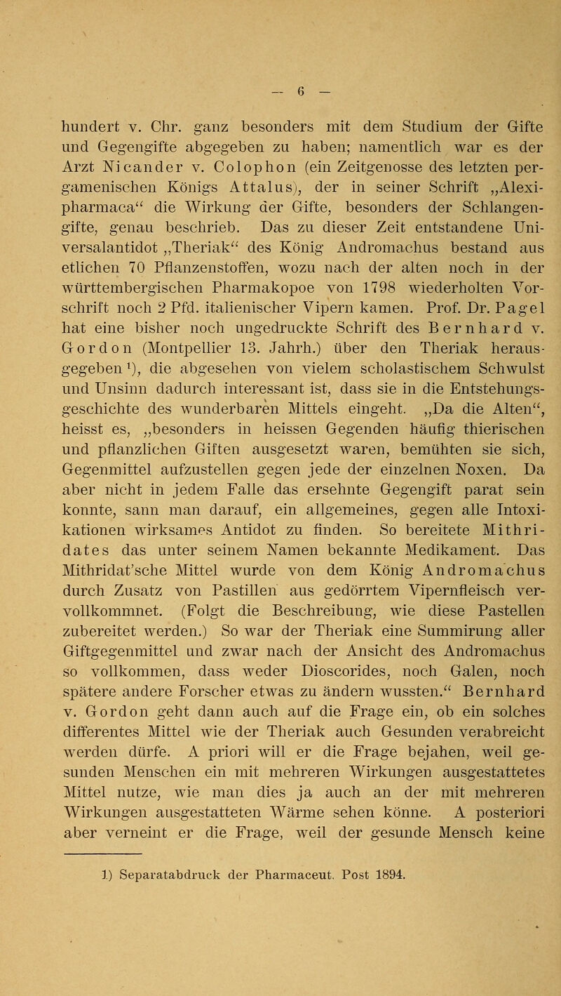 hundert v. Chr. ganz besonders mit dem Studium der Gifte und Gegengifte abgegeben zu haben; namentlicli war es der Arzt Nicander v. Colophon (ein Zeitgenosse des letzten per- gamenischen Königs Attalus), der in seiner Schrift „Alexi- pharmaca die Wirkung der Gifte, besonders der Schlangen- gifte, genau beschrieb. Das zu dieser Zeit entstandene üni- versalantidot ,,Theriak^' des König Andromachus bestand aus etlichen 70 Pflanzenstoffen, wozu nach der alten noch in der württembergischen Pharmakopoe von 1798 wiederholten Vor- schrift noch 2 Pfd. italienischer Vipern kamen. Prof. Dr. Pagel hat eine bisher noch ungedruckte Schrift des Bernhard v. Gordon (Montpellier 13. Jahrh.) über den Theriak heraus- gegeben ^), die abgesehen von vielem scholastischem Schwulst und Unsinn dadurch interessant ist, dass sie in die Entstehungs- geschichte des wunderbaren Mittels eingeht. „Da die Alten'', heisst es, „besonders in heissen Gegenden häufig thierischen und pflanzlichen Giften ausgesetzt waren, bemühten sie sich, Gegenmittel aufzustellen gegen jede der einzelnen Noxen. Da aber nicht in jedem Falle das ersehnte Gegengift parat sein konnte, sann man darauf, ein allgemeines, gegen alle Intoxi- kationen wirksames Antidot zu finden. So bereitete Mithri- dates das unter seinem Namen bekannte Medikament. Das Mithridat'sche Mittel wurde von dem König Andromachus durch Zusatz von Pastillen aus gedörrtem Vipernfleisch ver- vollkommnet. (Folgt die Beschreibung, wie diese Pastellen zubereitet werden.) So war der Theriak eine Summirung aller Giftgegenmittel und zwar nach der Ansicht des Andromachus so vollkommen, dass weder Dioscorides, noch Galen, noch spätere andere Forscher etwas zu ändern wussten.'' Bernhard V. Gordon geht dann auch auf die Frage ein, ob ein solches differentes Mittel wie der Theriak auch Gesunden verabreicht werden dürfe. A priori will er die Frage bejahen, weil ge- sunden Menschen ein mit mehreren Wirkungen ausgestattetes Mittel nutze, wie man dies ja auch an der mit mehreren Wirkungen ausgestatteten Wärme sehen könne. A posteriori aber verneint er die Frage, weil der gesunde Mensch keine 1) Sepavatabdruck der Pharmaceut. Post 1894.