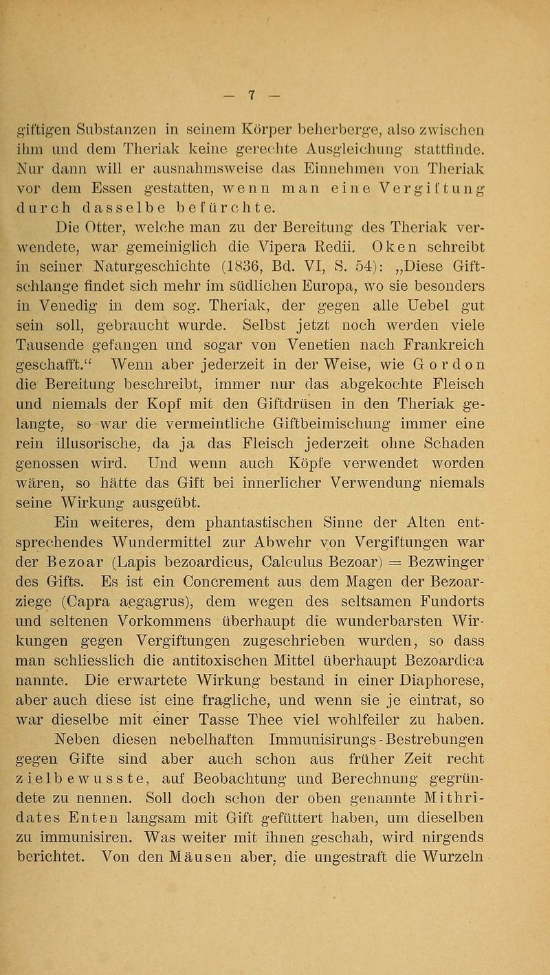 ihm und dem Thcriak keine gerechte Ausgleichung stattfinde. Nur dann will er ausnahmsweise das Einnehmen von Theriak vor dem Essen gestatten, wenn man eine Vergiftung durch dasselbe befürchte. Die Otter, welche man zu der Bereitung des Theriak ver- wendete, war gemeinighch die Vipera Redii. Oken schreibt in seiner Naturgeschichte (1836, Bd. VI, S. 54): „Diese Gift- schlange findet sich mehr im südlichen Europa, wo sie besonders in Venedig in dem sog. Theriak, der gegen alle Uebel gut sein soll, gebraucht wurde. Selbst jetzt noch werden viele Tausende gefangen und sogar von Venetien nach Frankreich geschafft. Wenn aber jederzeit in der Weise, wie Gordon die Bereitung beschreibt, immer nur das abgekochte Fleisch und niemals der Kopf mit den Giftdrüsen in den Theriak ge- langte, so war die vermeintliche Giftbeimischung immer eine rein illusorische, da ja das Fleisch jederzeit ohne Schaden genossen wird. Und wenn auch Köpfe verwendet worden wären, so hätte das Gift bei innerlicher Verwendung niemals seine Wirkung ausgeübt. Ein weiteres, dem phantastischen Sinne der Alten ent- sprechendes Wundermittel zur Abwehr von Vergiftungen war der Bezoar (Lapis bezoardicus, Galculus Bezoar) == Bezwinger des Gifts. Es ist ein Concrement aus dem Magen der Bezoar- ziege (Capra aegagrus), dem wegen des seltsamen Fundorts und seltenen Vorkommens überhaupt die wunderbarsten Wir- kungen gegen Vergiftungen zugeschrieben wurden, so dass man schliesslich die antitoxischen Mittel überhaupt Bezoardica nannte. Die erwartete Wirkung bestand in einer Diaphorese, aber auch diese ist eine fragliche, und wenn sie je eintrat, so war dieselbe mit einer Tasse Thee viel wohlfeiler zu haben. Neben diesen nebelhaften Immunisirungs - Bestrebungen gegen Gifte sind aber auch schon aus früher Zeit recht zielbewusste, auf Beobachtung und Berechnung gegrün- dete zu nennen. Soll doch schon der oben genannte Mithri- dates Enten langsam mit Gift gefüttert haben, um dieselben zu immunisiren. Was weiter mit ihnen geschah, wird nirgends berichtet. Von den Mäusen aber, die ungestraft die Wurzeln