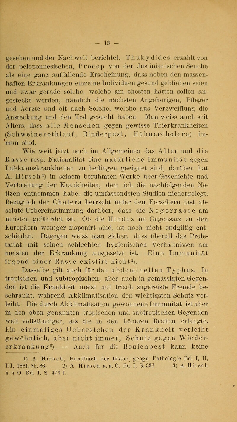 gesehen und der Nachwelt berichtet. Thukydidey erzählt von der peloponnesischen, Procop von der Justinianischen Seuche als eine ganz auffallende Erscheinung, dass neben den massen- haften Erkrankungen einzelne Individuen gesund geblieben seien und zwar gerade solche, welche am ehesten hätten sollen an- gesteckt werden, nämlich die nächsten Angehörigen, Pfleger und Aerzte und oft auch Solche, welche aus Verzweiflung die Ansteckung und den Tod gesucht haben. Man weiss auch seit Alters, dass alle Menschen gegen gewisse Thierkrankheiten (Schweinerothlauf, Rinderpest, Hühnercholera) im- mun sind. Wie weit jetzt noch im Allgemeinen das Alter und die Rasse resp. Nationalität eine natürliche Immunität gegen Infektionskrankheiten zu bedingen geeignet sind, darüber hat A. Hirsch^) in seinem berühmten Werke über Geschichte und Verbreitung der Krankheiten, dem ich die nachfolgenden No- tizen entnommen habe, die umfassendsten Studien niedergelegt. Bezüglich der Cholera herrscht unter den Forschern fast ab- solute Uebereinstimmung darüber, dass die Negerrasse am meisten gefährdet ist. Ob die Hindus im Gegensatz zu den Europäern weniger disponirt sind, ist noch nicht endgiltig ent- schieden. Dagegen weiss man sicher, dass überall das Prole- tariat mit seinen schlechten hygienischen Verhältnissen am meisten der Erkrankung ausgesetzt ist. Ein(^. Immunität irgend einer Rasse existirt nicht^). Dasselbe gilt auch für den abdominellen Typhus. In tropischen und subtropischen, aber auch in gemässigten Gegen- den ist die Krankheit meist auf frisch zugereiste Fremde be- schränkt, w^ährend Akklimatisation den wichtigsten Schutz ver- leiht. Die durch Akklimatisation gewonnene Immunität ist aber in den oben genannten tropischen und subtropischen Gegenden weit vollständiger, als die in den höheren Breiten erlangte. Ein einmaliges Ueberstehen der Krankheit verleiht gewöhnlich, aber nicht immer, Schutz gegen Wieder- erkrankung^). — Auch für die Beulenpest kann keine 1) A. Hirsch, Handbuch der histor.-geogr. Pathologie Bd. I, H, in, 1881,83,86, 2) A. Hirsch a.a.O. Bd. I, S. 332. 3) A.Hirsch a. a. 0. Bd. T, S. 473 f.