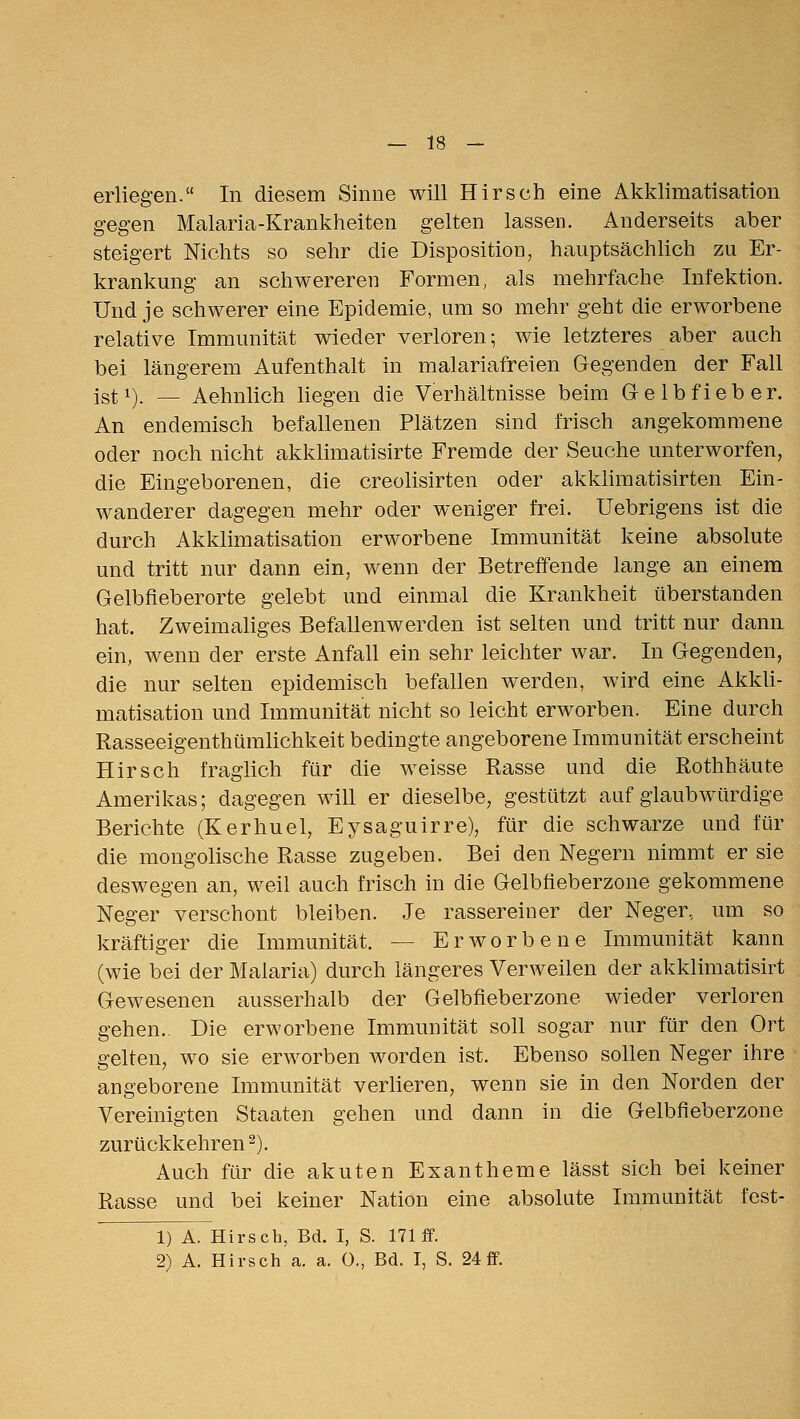 erliegen. In diesem Sinne will Hirsch eine Akklimatisation gegen Malaria-Krankheiten gelten lassen. Anderseits aber steigert Nichts so sehr die Disposition, hauptsächlich zu Er- krankung an schwereren Formen, als mehrfache Infektion. Und je schwerer eine Epidemie, um so mehr geht die erworbene relative Immunität wieder verloren; wie letzteres aber auch bei längerem Aufenthalt in malariafreien Gegenden der Fall jgti). _ Aehnlich liegen die Verhältnisse beim G-elbfieber. An endemisch befallenen Plätzen sind frisch angekommene oder noch nicht akklimatisirte Fremde der Seuche unterworfen, die Eingeborenen, die creolisirten oder akkhmatisirten Ein- wanderer dagegen mehr oder weniger frei. Uebrigens ist die durch Akklimatisation erworbene Immunität keine absolute und tritt nur dann ein, wenn der Betreffende lange an einem Gelbfleberorte gelebt und einmal die Krankheit überstanden hat. Zweimaliges Befallenwerden ist selten und tritt nur dann ein, wenn der erste Anfall ein sehr leichter war. In Gegenden, die nur selten epidemisch befallen werden, wird eine Akkli- matisation und Immunität nicht so leicht erworben. Eine durch Rasseeigenthümlichkeit bedingte angeborene Immunität erscheint Hirsch fraglich für die weisse Rasse und die Rothhäute Amerikas; dagegen will er dieselbe, gestützt auf glaubwürdige Berichte (Kerhuel, Eysaguirre), für die schwarze und für die mongolische Rasse zugeben. Bei den Negern nimmt er sie deswegen an, weil auch frisch in die Gelbfieberzone gekommene Neger verschont bleiben. Je rassereiner der Neger, um so kräftiger die Immunität. — Erworbene Immunität kann (wie bei der Malaria) durch längeres Verweilen der akklimatisirt Gewesenen ausserhalb der Gelbfieberzone wieder verloren gehen.. Die erworbene Immunität soll sogar nur für den Ort gelten, wo sie erworben worden ist. Ebenso sollen Neger ihre angeborene Immunität verlieren, wenn sie in den Norden der Vereinigten Staaten gehen und dann in die Gelbfieberzone zurückkehren^). Auch für die akuten Exantheme lässt sich bei keiner Rasse und bei keiner Nation eine absolute Immunität fest- iTa. Hirsch, Bd. I, S. 171 ff. 2) A. Hirsch a. a. 0., Bd. I, S. 24ff.