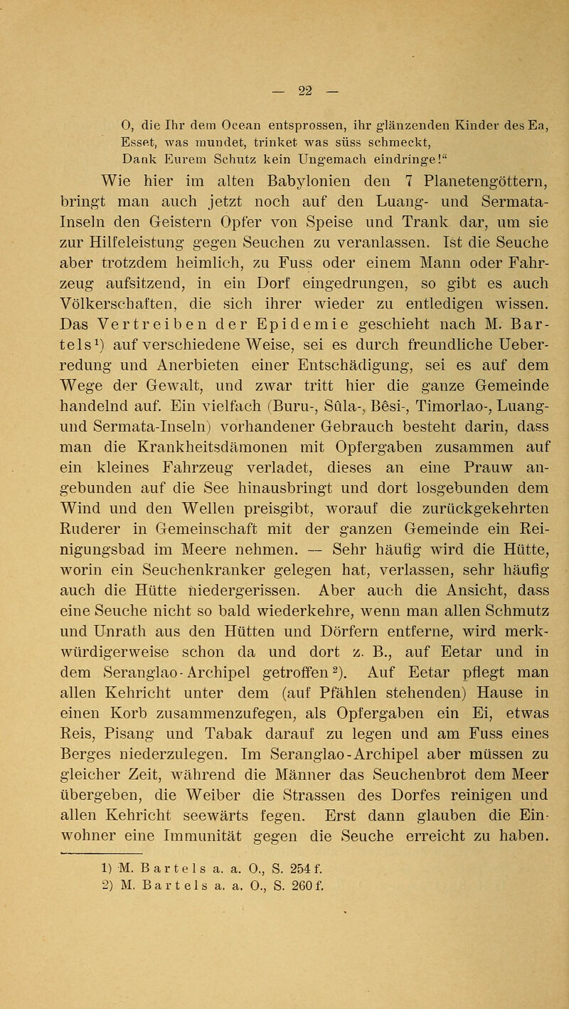 — 22 — O, die Ihr dem Ocean entsprossen, ihr glänzenden Kinder des Ea, Esset, was mundet, trinket was süss schmeckt, Dank Eurem Schutz kein Ung'emach eindringe! Wie hier im alten Babylonien den 7 Planetengöttern, bringt man auch jetzt noch auf den Luang- und Sermata- Inseln den Geistern Opfer von Speise und Trank dar, um sie zur Hilfeleistung gegen Seuchen zu veranlassen. Ist die Seuche aber trotzdem heimlich, zu Fuss oder einem Mann oder Fahr- zeug aufsitzend, in ein Dorf eingedrungen, so gibt es auch Völkerschaften, die sich ihrer wieder zu entledigen wissen. Das Vertreiben der Epidemie geschieht nach M. Bar- tels^) auf verschiedene Weise, sei es durch freundliche Ueber- redung und Anerbieten einer Entschädigung, sei es auf dem Wege der Gewalt, und zwar tritt hier die ganze Gemeinde handelnd auf. Ein vielfach (Buru-, Süla-, Besi-, Timoriao-, Luang- und Sermata-Inseln) vorhandener Gebrauch besteht darin, dass man die Krankheitsdämonen mit Opfergaben zusammen auf ein kleines Fahrzeug verladet, dieses an eine Prauw an- gebunden auf die See hinausbringt und dort losgebunden dem Wind und den Wellen preisgibt, worauf die zurückgekehrten Ruderer in Gemeinschaft mit der ganzen Gemeinde ein Rei- nigungsbad im Meere nehmen. — Sehr häufig wird die Hütte, worin ein Seuchenkranker gelegen hat, verlassen, sehr häufig auch die Hütte niedergerissen. Aber auch die Ansicht, dass eine Seuche nicht so bald wiederkehre, wenn man allen Schmutz und Unrath aus den Hütten und Dörfern entferne, wird merk- würdigerweise schon da und dort z. B., auf Eetar und in dem Seranglao-Archipel getroffen 2). Auf Eetar pflegt man allen Kehricht unter dem (auf Pfählen stehenden) Hause in einen Korb zusammenzufegen, als Opfergaben ein Ei, etwas Reis, Pisang und Tabak darauf zu legen und am Fuss eines Berges niederzulegen. Im Seranglao-Archipel aber müssen zu gleicher Zeit, während die Männer das Seuchenbrot dem Meer übergeben, die Weiber die Strassen des Dorfes reinigen und allen Kehricht seewärts fegen. Erst dann glauben die Ein- wohner eine Immunität gegen die Seuche erreicht zu haben. 1) M. B a r t e 1 s a. a. 0., S. 254 f.