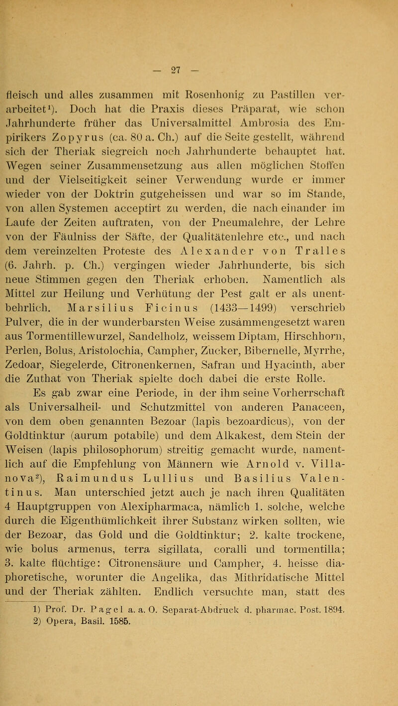 fleisch und alles zusammen mit Rosenhonig zu Pastillen ver- arbeitet^). Doch hat die Praxis dieses Präparat, wie sclion Jahrhunderte früher das Universalmittel Ambrosia des Em- pirikers Zopyrus (ca. 80 a. Ch.) auf die Seite gestellt, während sich der Theriak sieg-reich noch Jahrhunderte behauptet hat. Wegen seiner Zusammensetzung aus allen möglichen Stoffen und der Vielseitigkeit seiner Verwendung wurde er immer wieder von der Doktrin gutgeheissen und war so im Stande, von allen Systemen acceptirt zu Averden, die nach einander im Laufe der Zeiten auftraten, von der Pneumalehre, der Lehre von der Fäulniss der Säfte, der Qualitätenlehre etc., und nach dem vereinzelten Proteste des Alexander von Tralles (6. Jahrh. p. Ch.) vergingen wieder Jahrhunderte, bis sich neue Stimmen gegen den Theriak erhoben. Namentlich als Mittel zur Heilung und Verhütung der Pest galt er als unent- behrlich. Marsilius Ficinus (1433—1499) verschrieb Pulver, die in der wunderbarsten Weise zusammengesetzt waren aus Tormentillewurzel, Sandelholz, weissem Diptam, Hirschhorn, Perlen, Bolus, Aristolochia, Campher, Zucker, Bibernelle, Myrrhe, Zedoar, Siegelerde, Citronenkernen, Safran und Hyacinth, aber die Zuthat von Theriak spielte doch dabei die erste Rolle. Es gab zwar eine Periode, in der ihm seine Vorherrschaft als Universalheil- und Schutzmittel von anderen Panaceen, von dem oben genannten Bezoar (lapis bezoardicus), von der Goldtinktur (aurum potabile) und dem Alkakest, dem Stein der Weisen (lapis philosophorum) streitig gemacht wurde, nament- lich auf die Empfehlung von Männern wie Arnold v. Villa- nova^), Raimundus Lullius und Basilius Valen- tinus. Man unterschied jetzt auch je nach ihren Qualitäten 4 Hauptgruppen von Alexipharmaca, nämlich L solche, welche durch die Eigenthümlichkeit ihrer Substanz wirken sollten, wie der Bezoar, das Gold und die Goldtinktur; 2. kalte trockene, wie bolus armenus, terra sigillata, coraUi und tormentilla; 3. kalte flüchtige: Citronensäure und Campher, 4. heisse dia- phoretische, worunter die Angelika, das Mithridatische Mittel und der Theriak zählten. Endlich versuchte man, statt des 1) Prof. Dr. Pag-el a.a.O. Separat-Abdruck d. pharmac. Post. 1894. 2) Opera, Basil. 1585.