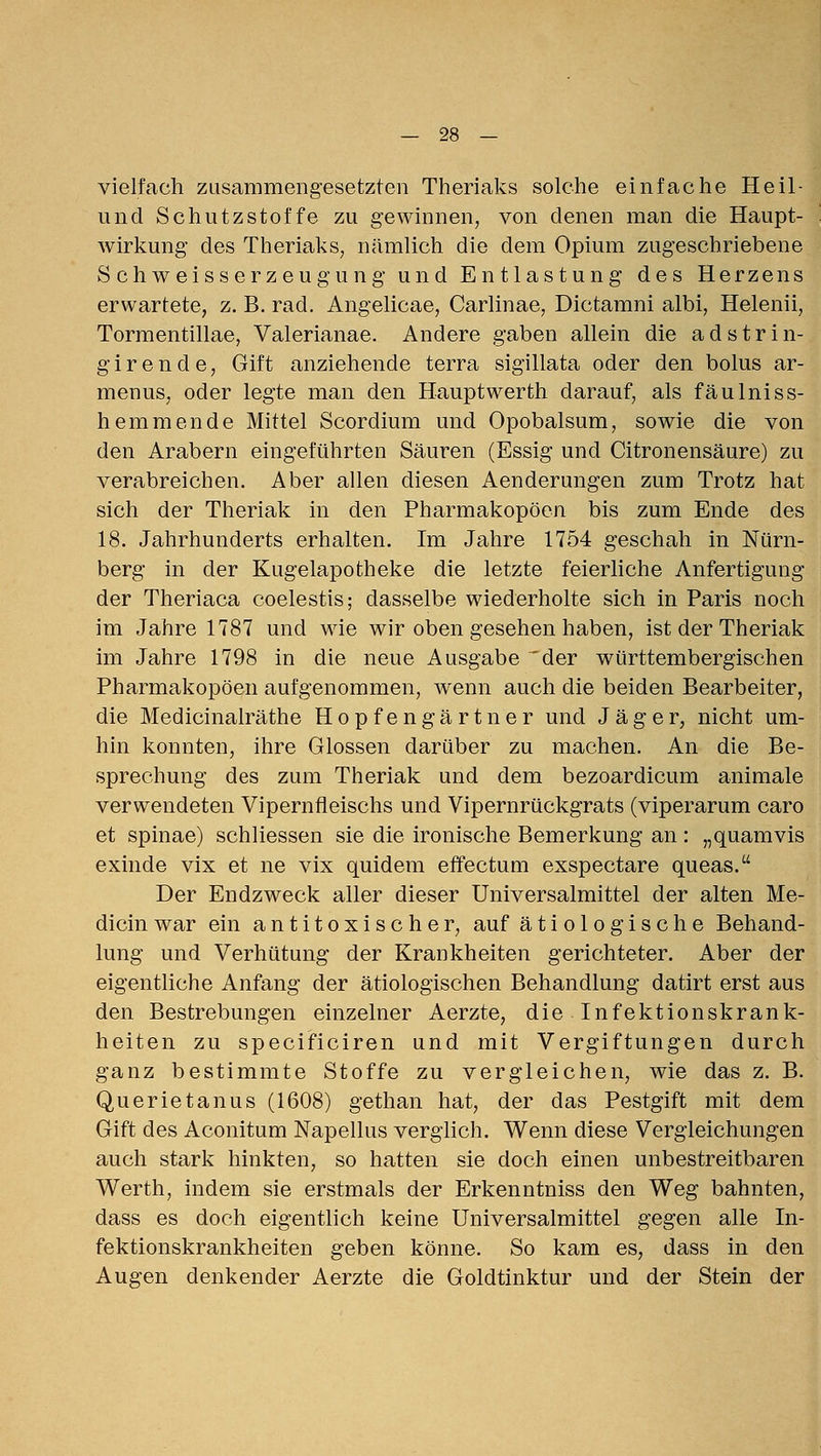 vielfach zusammengesetzten Theriaks solche einfache Heil- und Schutzstoffe zu gewinnen, von denen man die Haupt- wirkung des Theriaks, nämlich die dem Opium zugeschriebene S ch weisserz eugu ng und Entlastung des Herzens erwartete, z. B. rad. Angelicae, Carlinae, Dictamni albi, Helenii, Torraentillae, Valerianae. Andere gaben allein die a d s t r i n- g i r e n d e, Gift anziehende terra sigillata oder den bolus ar- men us, oder legte man den Hauptwerfeh darauf, als fäulniss- hemmende Mittel Scordium und Opobalsum, sowie die von den Arabern eingeführten Säuren (Essig und Citronensäure) zu verabreichen. Aber allen diesen Aenderungen zum Trotz hat sich der Theriak in den Pharmakopoen bis zum Ende des 18. Jahrhunderts erhalten. Im Jahre 1754 geschah in Nürn- berg in der Kugelapotheke die letzte feierliche Anfertigung der Theriaca coelestis; dasselbe wiederholte sich in Paris noch im Jahre 1787 und wie wir oben gesehen haben, ist der Theriak im Jahre 1798 in die neue Ausgabe 'der württembergischen Pharmakopoen aufgenommen, wenn auch die beiden Bearbeiter, die Medicinalräthe Hopfengärtner und Jäger, nicht um- hin konnten, ihre Glossen darüber zu machen. An die Be- sprechung des zum Theriak und dem bezoardicum animale verwendeten Vipernfleischs und Vipernrückgrats (viperarum caro et Spinae) schliessen sie die ironische Bemerkung an : „quamvis exinde vix et ne vix quidem effectum exspectare queas. Der Endzweck aller dieser Universalmittel der alten Me- dicin war ein antitoxischer, auf ätiologische Behand- lung und Verhütung der Krankheiten gerichteter. Aber der eigentliche Anfang der ätiologischen Behandlung datirt erst aus den Bestrebungen einzelner Aerzte, die Infektionskrank- heiten zu specificiren und mit Vergiftungen durch ganz bestimmte Stoffe zu vergleichen, wie das z. B. Querietanus (1608) gethan hat, der das Pestgift mit dem Gift des Aconitum Napellus verglich. Wenn diese Vergleichungen auch stark hinkten, so hatten sie doch einen unbestreitbaren Werth, indem sie erstmals der Erkenntniss den Weg bahnten, dass es doch eigentlich keine Universalmittel gegen alle In- fektionskrankheiten geben könne. So kam es, dass in den Augen denkender Aerzte die Goldtinktur und der Stein der