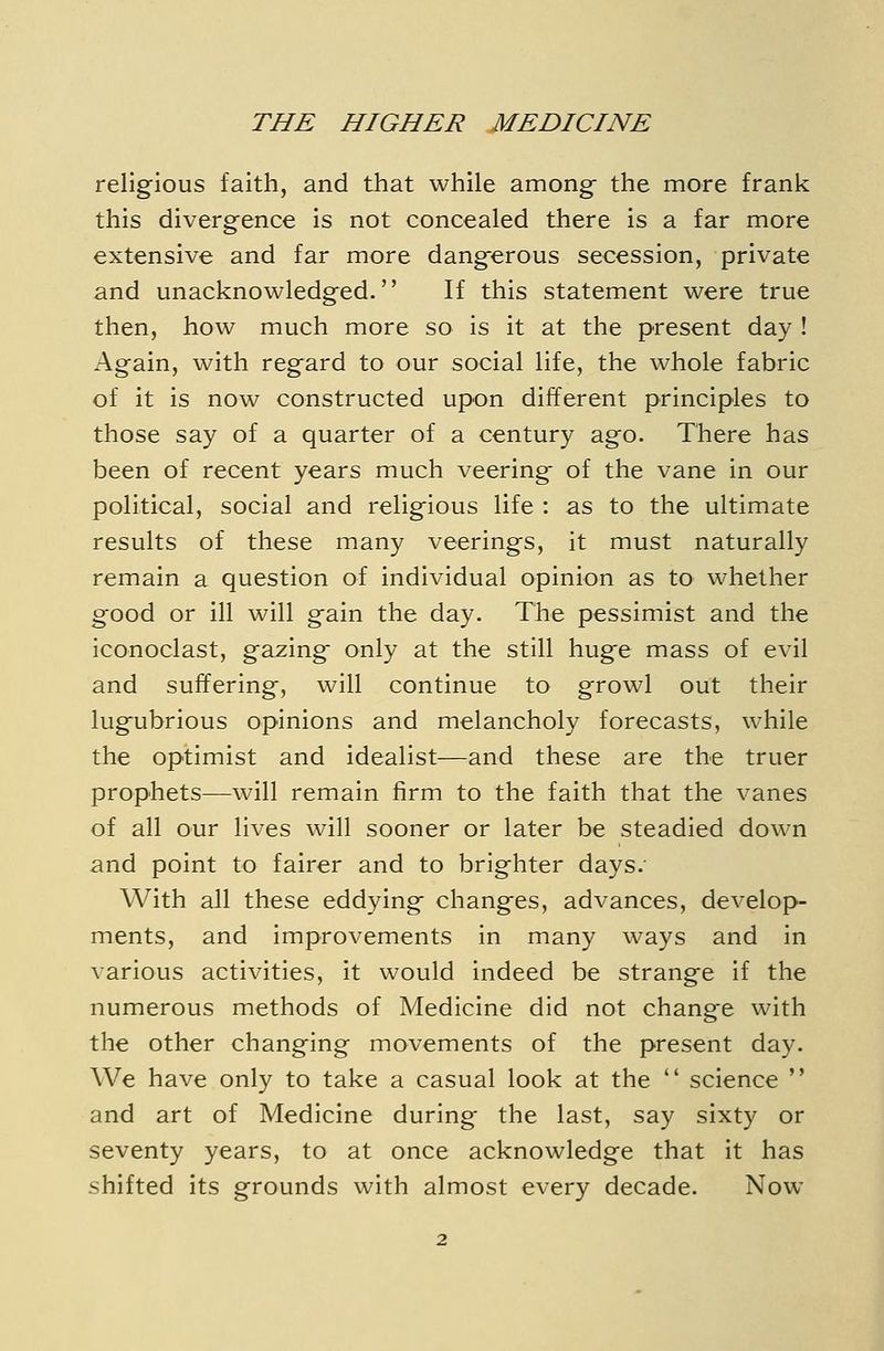 religious faith, and that while among- the more frank this divergence is not concealed there is a far more extensive and far more dangerous secession, private and unacknowledged. If this statement were true then, how much more so is it at the present day ! Again, with regard to our social life, the whole fabric of it is now constructed upon different principles to those say of a quarter of a century ago. There has been of recent years much veering of the vane in our political, social and religious life : as to the ultimate results of these many veerings, it must naturally remain a question of individual opinion as to whether good or ill will gain the day. The pessimist and the iconoclast, gazing only at the still huge mass of evil and suffering, will continue to growl out their lugubrious opinions and melancholy forecasts, while the optimist and idealist—and these are the truer prophets—will remain firm to the faith that the vanes of all our lives will sooner or later be steadied down and point to fairer and to brighter days.- With all these eddying changes, advances, develop- ments, and improvements in many ways and in various activities, it would indeed be strange if the numerous methods of Medicine did not change with the other changing movements of the present day. We have only to take a casual look at the  science  and art of Medicine during the last, say sixty or seventy years, to at once acknowledge that it has shifted its grounds with almost every decade. Now