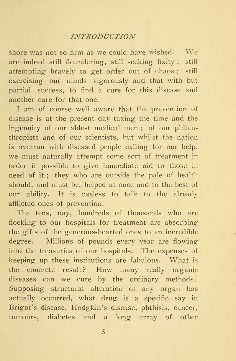 shore was not so firm as we could have wished. We are indeed still floundering-, still seeking- fixity ; still attempting; bravely to g-et order out of chaos ; still exercising; our minds vig^orously and that with but partial success, to find a cure for this disease and another cure for that one. I am of course well aware that the prevention of disease is at the present day taxing- the time and the ingenuity of our ablest medical men ; of our philan- thropists and of our scientists, but whilst the nation is overrun with diseased people calling- for our help, we must naturally attempt some sort of treatment in order if possible to give immediate aid to those in need of it ; they who are outside the pale of health should, and must be, helped at once and to the best of our ability. It is useless to talk to the already afflicted ones of prevention. The tens, nay, hundreds of thousands who are flocking to our hospitals for treatment are absorbing the gifts of the generous-hearted ones to an incredible degree. Millions of pounds every year are flowing into the treasuries of our hospitals. The expenses of keeping up these institutions are fabulous. What is the concrete result? How many really organic diseases can we cure by the ordinary methods? Supposing structural alteration of any organ has actually occurred, what drug is a specific say in Brigiit's disease, Hodgkin's disease, phthisis, cancer, tumours, diabetes and a long array of other