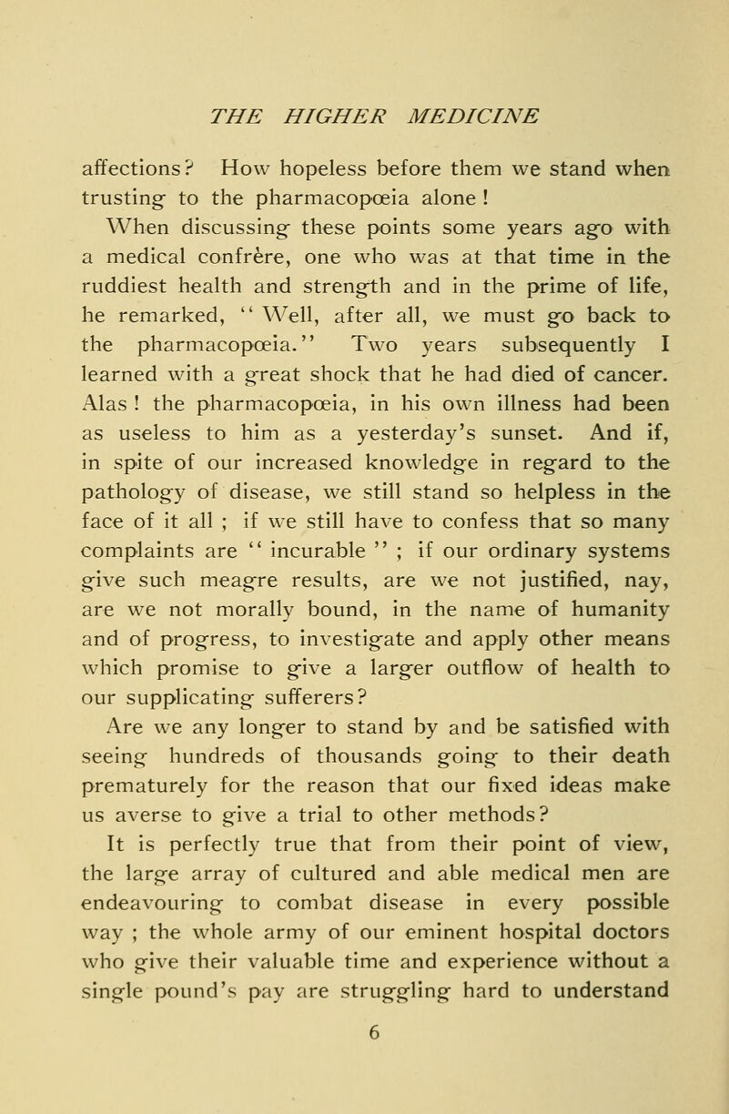 affections ? How hopeless before them we stand when trusting- to the pharmacopoeia alone ! When discussing- these points some years ag-o with a medical confrere, one who was at that time in the ruddiest health and strength and in the prime of life, he remarked,  Well, after all, we must g^o back to the pharmacopoeia. Two years subsequently I learned with a g^reat shock that he had died of cancer. Alas ! the pharmacopoeia, in his own illness had been as useless to him as a yesterday's sunset. And if, in spite of our increased knowledge in reg-ard to the pathology of disease, we still stand so helpless in the face of it all ; if we still have to confess that so many complaints are  incurable  ; if our ordinary systems g-ive such meag^re results, are we not justified, nay, are we not morally bound, in the name of humanity and of progress, to investig-ate and apply other means which promise to gfive a larg-er outflow of health to our supplicating sufferers? Are we any long-er to stand by and be satisfied with seeing hundreds of thousands going- to their death prematurely for the reason that our fixed ideas make us averse to give a trial to other methods? It is perfectly true that from their point of view, the large array of cultured and able medical men are endeavouring to combat disease in every possible way ; the whole army of our eminent hospital doctors who give their valuable time and experience without a single pound's pay are strug-gling hard to understand