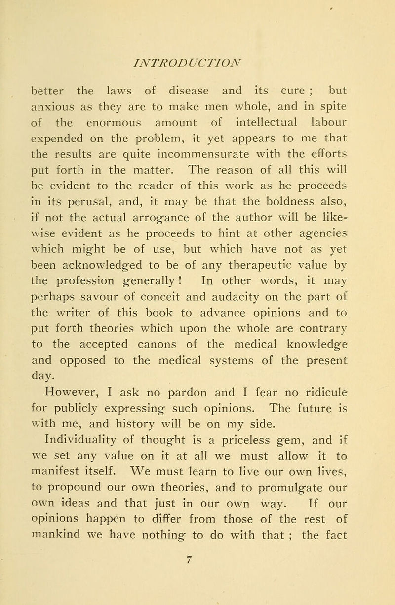 better the laws of disease and its cure ; but anxious as they are to make men whole, and in spite of the enormous amount of intellectual labour expended on the problem, it yet appears to me that the results are quite incommensurate with the efforts put forth in the matter. The reason of all this will be evident to the reader of this work as he proceeds in its perusal, and, it may be that the boldness also, if not the actual arrogfance of the author will be like- wise evident as he proceeds to hint at other agencies w^hich might be of use, but which have not as yet been acknowledged to be of any therapeutic value by the profession generally! In other words, it may perhaps savour of conceit and audacity on the part of the writer of this book to advance opinions and to put forth theories which upon the whole are contrary to the accepted canons of the medical knowledge and opposed to the medical systems of the present day. However, I ask no pardon and I fear no ridicule for publicly expressing such opinions. The future is with me, and history will be on my side. Individuality of thought is a priceless gem, and if we set any value on it at all we must allow it to manifest itself. We must learn to live our own lives, to propound our own theories, and to promulgate our own ideas and that just in our own way. If our opinions happen to differ from those of the rest of mankind we have nothingf to do with that ; the fact