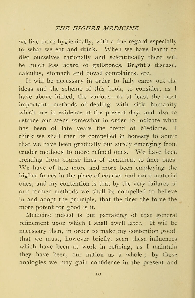we live more hyg-ienically, with a due regard especially to what we eat and drink. When we have learnt to diet ourselves rationally and scientifically there will be much less heard of gallstones, Bright's disease, calculus, stomach and bowel complaints, etc. It will be necessary in order to fully carry out the ideas and the scheme of this book, to consider, as I have above hinted, the various—or at least the most important—methods of dealing with sick humanity which are in evidence at the present day, and also to retrace our steps somewhat in order to indicate what has been of late years the trend of Medicine. I think we shall then be compelled in honesty to admit that we have been gradually but surely emerging from cruder methods to more refined ones. We have been trending from coarse lines of treatment to finer ones. We have of late more and more been employing the higher forces in the place of coarser and more material ones, and my contention is that by the very failures of our former methods we shall be compelled to believe in and adopt the principle, that the finer the force the more potent for good is it. Medicine indeed is but partaking of that general refinement upon which I shall dwell later. It will be necessary then, in order to make my contention good, that we must, however briefly, scan these influences which have been at work in refining, as I maintain they have been, our nation as a whole ; by these analogies we may gain confidence in the present and