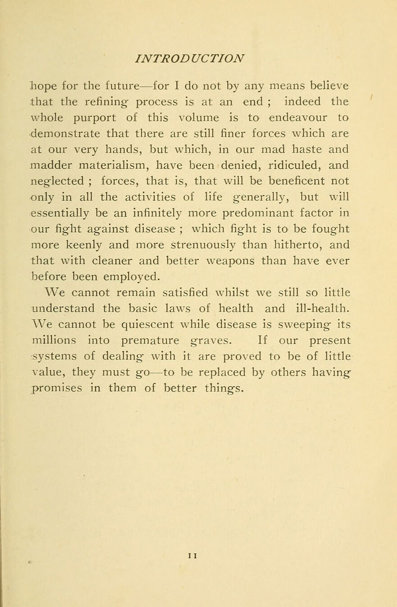 liope for the future—for I do not by any means believe that the refining^ process is at an end ; indeed the whole purport of this volume is to endeavour to demonstrate that there are still finer forces v^hich are at our very hands, but which, in our mad haste and madder materialism, have been denied, ridiculed, and neglected ; forces, that is, that will be beneficent not only in all the activities of life g-enerally, but will essentially be an infinitely more predominant factor in our fight against disease ; which fight is to be fought more keenly and more strenuously than hitherto, and that with cleaner and better weapons than have ever before been employed. We cannot remain satisfied whilst we still so little understand the basic laws of health and ill-health. IVe cannot be quiescent while disease is sweeping its millions into premature graves. If our present •systems of dealing with it are proved to be of little value, they must go—to be replaced by others having promises in them of better things.
