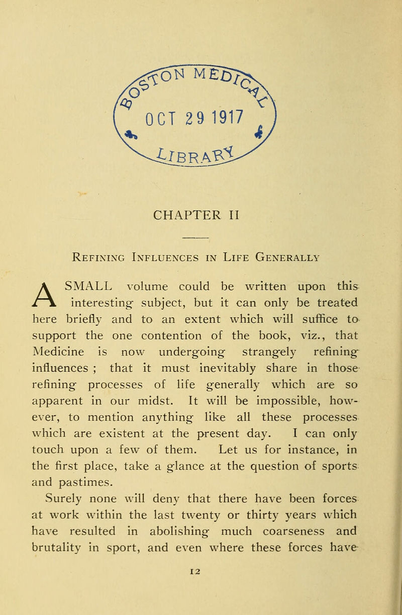 Refining Influences in Life Generally A SMALL volume could be written upon this interesting subject, but it can only be treated here briefly and to an extent which will suffice to support the one contention of the book, viz., that Medicine is now underg-oing strang-ely refining- influences ; that it must inevitably share in those refining processes of life generally which are so apparent in our midst. It will be impossible, how- ever, to mention anything like all these processes which are existent at the present day. I can only touch upon a few of them. Let us for instance, in the first place, take a glance at the question of sports and pastimes. vSurely none will deny that there have been forces at work within the last twenty or thirty years which have resulted in abolishing much coarseness and brutality in sport, and even where these forces have 12