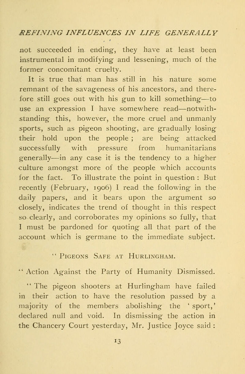 not succeeded in ending, they have at least been instrumental in modifying and lessening, much of the former concomitant cruelty. It is true that man has still in his nature some remnant of the savageness of his ancestors, and there- fore still goes out with his gun to kill something—to use an expression I have somewhere read—notwith- standing this, however, the more cruel and unmanly sports, such as pigeon shooting, are gradually losing their hold upon the people ; are being attacked successfully with pressure from humanitarians generally—in any case it is the tendency to a higher culture amongst more of the people which accounts for the fact. To illustrate the point in question : But recently (February, 1906) I read the following in the daily papers, and it bears upon the argument so closely, indicates the trend of thought in this respect SO' clearly, and corroborates my opinions so fully, that I must be pardoned for quoting all that part of the account which is germane to the immediate subject.  Pigeons Safe at Hurlingham.  Action Against the Party of Humanity Dismissed.  The pigeon shooters at Hurlingham^ have failed in their action to have the resolution passed by a majority of the members abolishing the ' sport,' declared null and void. In dismissing the action in the Chancery Court yesterday, Mr. Justice Joyce said :