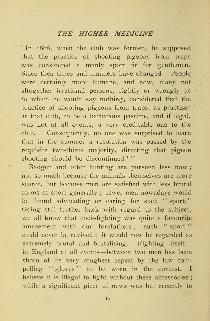 * In 1868, when the club was formed, he supposed that the practice of shooting pigeons from traps was considered a manly sport fit for gentlemen. Since then times and manners have changed. People were certainly more humane, and now, many not altogether irrational persons, rightly or wrongly as to which he would say nothing-, considered that the practice of shooting- pigeons from traps, as practised at that club, to be a barbarous pastime, and if legal, was not at all events, a very creditable one to the club. Consequently, no one was surprised to learn that in the summer a resolution was passed by the requisite two-thirds majority, directing that pigeon shooting- should be discontinued.'  Badg-er and otter hunting- are pursued less now ; not so much because the animals themselves are more scarce, but because men are satisfied with less brutal forms of sport generally ; fewxr men nowadays would be found advocating- or caring for such sport. Going- still further back with reg-ard to the subject, we all know that cock-fig-hting- was quite a favourite amusement with our forefathers ; such  sport  could never be revived ; it would now be regarded as extremely brutal and brutalising. Fighting itself— in England at all events—between two men has been shorn of its very roughest aspect by the law com- pelling  gloves  to be worn in the contest. I believe it is illegal to fight without these accessories ; while a significant piece of news was but recently to