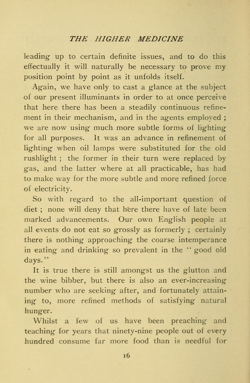 leading up to certain definite issues, and to do this effectually it will naturally be necessary to prove my position point by point as it unfolds itself. Ag-ain, we have only to cast a glance at the subject of our present illuminants in order to at once perceive that here there has been a steadily continuous refine- ment in their mechanism, and in the ag^ents employed ; we are now using much more subtle forms of lighting for all purposes. It was an advance in refinement of lig-hting when oil lamps were substituted for the old rushlig-ht ; the former in their turn were replaced by g'as, and the latter where at all practicable, has had to make way for the more subtle and more refined force of electricity. So with reg'ard to the all-important question of diet ; none will deny that here there have of late been marked advancements. Our own English people at all events do not eat so grossly as formerly ; certainly there is nothing approaching the coarse intemperance in eating and drinking so prevalent in the  good old days. It is true there is still amongst us the glutton and the wine bibber, but there is also an ever-increasing number who are seeking after, and fortunately attain- ing to, more refined methods of satisfying natural hunger. Whilst a few of us have been preaching and teaching for years that ninety-nine people out of every hundred consume far more food than is needful for