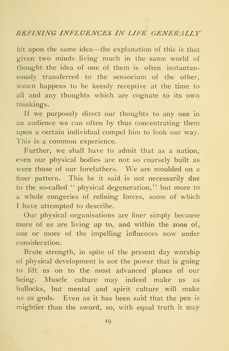 hit upon the same idea—the explanation of this is that given two minds Uving- much in the same world of thoug-ht the idea of one of them is often instantan- eously transferred to the sensorium of the other, wnicn happens to be keenly receptive at the time to all and any thoughts which are cognate to its own. thinkings. If we purposely direct our thoughts to any one in an audience we can often by thus concentrating them upon a certain individual compel him to look our way. This is a common experience. Further, we shall have to admit that as a nation, even our physical bodies are not so coarsely built as were those of our forefathers. We are moulded on a finer pattern. This be it said is not necessarily due to the so-called  physical degeneration, but more to a whole congeries of refining forces, some of which I have attempted to describe. Our physical organisations are finer simply because more of us are living up to, and within the zone of,, one or more of the impelling influences now under consideration. Brute strength. In spite of the present day worship of physical development is not the power that is going to lift us on to the most advanced planes of our being. Muscle culture may indeed make us as bullocks, but mental and spirit culture will make us as gods. Even as it has been said that the pen is mightier than the sword, so, with equal truth it may