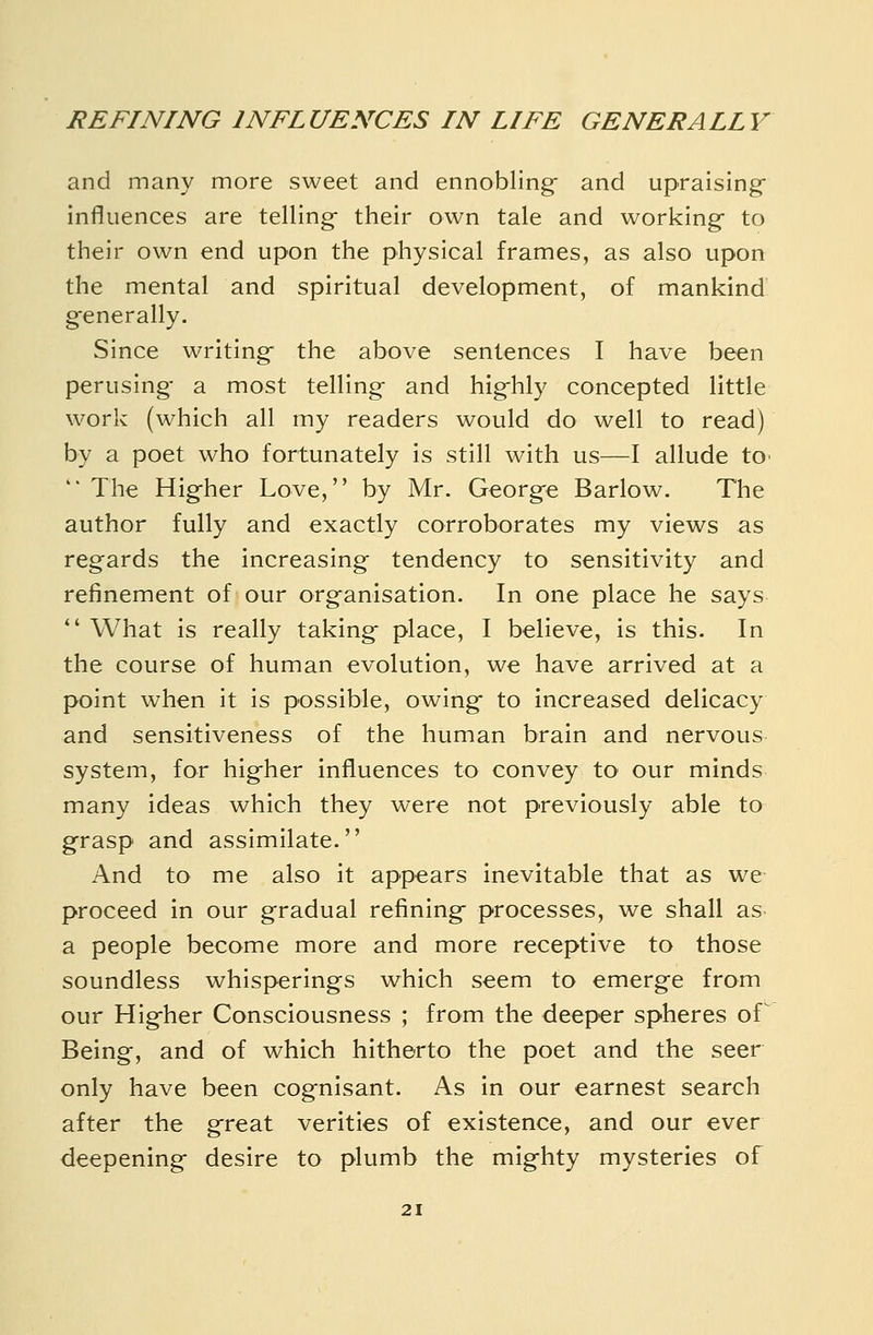 and many more sweet and ennobling and upraising influences are telling- their own tale and working to their own end upon the physical frames, as also upon the mental and spiritual development, of mankind generally. Since writing the above sentences I have been perusing a most telling and highly concepted little work (which all my readers would do well to read) by a poet who fortunately is still with us—I allude tO'  The Hig-her Love, by Mr. George Barlow. The author fully and exactly corroborates my views as regards the increasing tendency to sensitivity and refinement of our organisation. In one place he says  What is really taking place, I believe, is this. In the course of human evolution, we have arrived at a point when it is possible, owing to increased delicacy and sensitiveness of the human brain and nervous system, for higher influences to convey to our minds many ideas which they were not previously able to grasp and assimilate. And to me also it appears inevitable that as we proceed in our gradual refining processes, we shall as- a people become more and more receptive to those soundless whisperings which seem to emerge from our Higher Consciousness ; from the deeper spheres of^ Being, and of which hitherto the poet and the seer only have been cognisant. As in our earnest search after the great verities of existence, and our ever deepening desire to plumb the mighty mysteries of