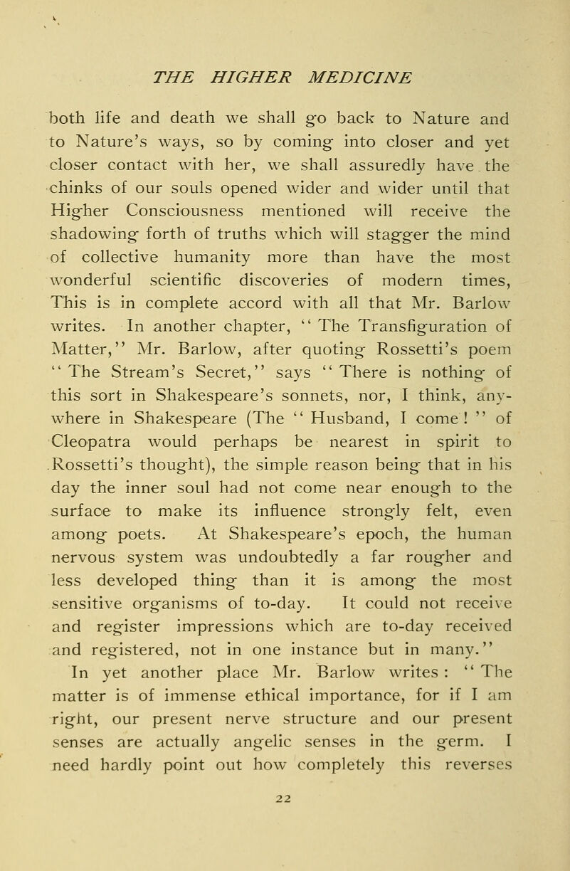 both life and death we shah go back to Nature and to Nature's ways, so by coming- into closer and yet closer contact with her, we shall assuredly have the chinks of our souls opened wider and wider until that Higher Consciousness mentioned will receive the shadowing forth of truths which will stagger the mind of collective humanity more than have the most wonderful scientific discoveries of modern times. This is in complete accord with all that Mr. Barlow writes. In another chapter,  The Transfiguration of Matter, Mr. Barlow, after quoting Rossetti's poem The Stream's Secret, says There is nothing of this sort in Shakespeare's sonnets, nor, I think, any- where in Shakespeare (The  Husband, I come !  of Cleopatra would perhaps be nearest in spirit to .Rossetti's thought), the simple reason being that in his day the inner soul had not come near enough to the surface to make its influence strongly felt, even among poets. At Shakespeare's epoch, the human nervous system was undoubtedly a far rougher and less developed thing than it is among the most sensitive organisms of to-day. It could not receive and register impressions which are to-day received and registered, not in one instance but in many. In yet another place Mr. Barlow writes :  The matter is of immense ethical importance, for if I am right, our present nerve structure and our present senses are actually angelic senses in the germ. I need hardly point out how completely this reverses