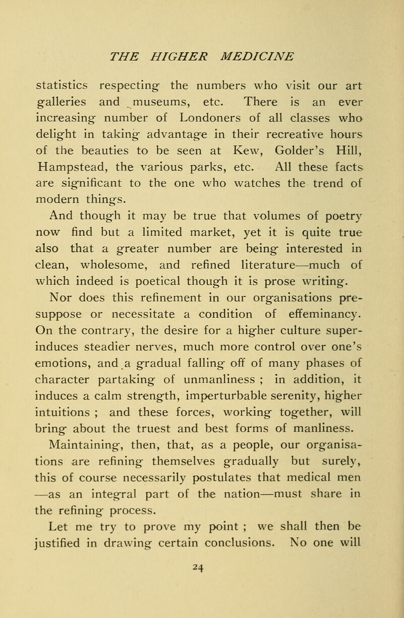 statistics respecting- the numbers wlio visit our art galleries and museums, etc. There is an ever increasing number of Londoners of all classes who delig-ht in taking- advantage in their recreative hours of the beauties to be seen at Kew, Golder's Hill, Hampstead, the various parks, etc. All these facts are sig-nificant to the one who watches the trend of modern things. And thoug-h it may be true that volumes of poetry now find but a limited market, yet it is quite true also that a greater number are being interested in clean, wholesome, and refined literature—-much of which indeed is poetical though it is prose writing. Nor does this refinement in our organisations pre- suppose or necessitate a condition of effeminancy. On the contrary, the desire for a higher culture super- induces steadier nerves, much more control over one's emotions, and a gradual falling off of many phases of character partaking of unmanliness ; in addition, it induces a calm strength, imperturbable serenity, higher intuitions ; and these forces, working together, will bring about the truest and best forms of manliness. Maintaining, then, that, as a people, our organisa- tions are refining themselves gradually but surely, this of course necessarily postulates that medical men —as an integral part of the nation—must share in the refining process. Let me try to prove my point ; we shall then be justified in drawing certain conclusions. No one will