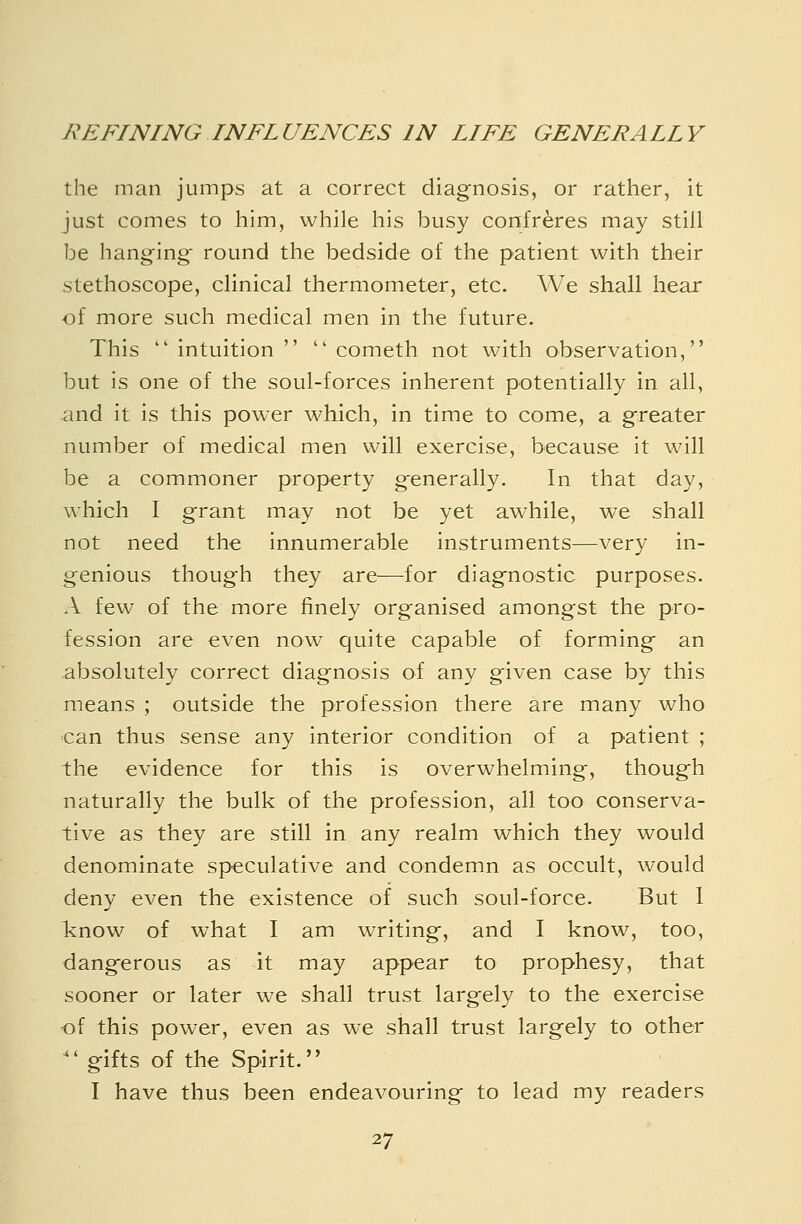 the man jumps at a correct diagnosis, or rather, it just comes to him, while his busy confreres may still be hanging- round the bedside of the patient with their stethoscope, clinical thermometer, etc. We shall hear of more such medical men in the future. This  intuition   cometh not with observation, hut is one of the soul-forces inherent potentially in all, and it is this power which, in time to come, a greater number of medical men will exercise, because it will be a commoner property generally. In that day, which I grant may not be yet awhile, we shall not need the innumerable instruments—very in- genious though they are—for diagnostic purposes. A few of the more finely organised amongst the pro- fession are even now quite capable of forming an absolutely correct diagnosis of any given case by this means ; outside the profession there are many who can thus sense any interior condition of a patient ; the evidence for this is overwhelming, though naturally the bulk of the profession, all too conserva- tive as they are still in any realm which they would denominate speculative and condemn as occult, would deny even the existence of such soul-force. But 1 know of what I am writing, and I know, too, dangerous as it may appear to prophesy, that sooner or later we shall trust largely to the exercise -of this power, even as we shall trust largely to other '' gifts of the Spirit. I have thus been endeavouring to lead my readers
