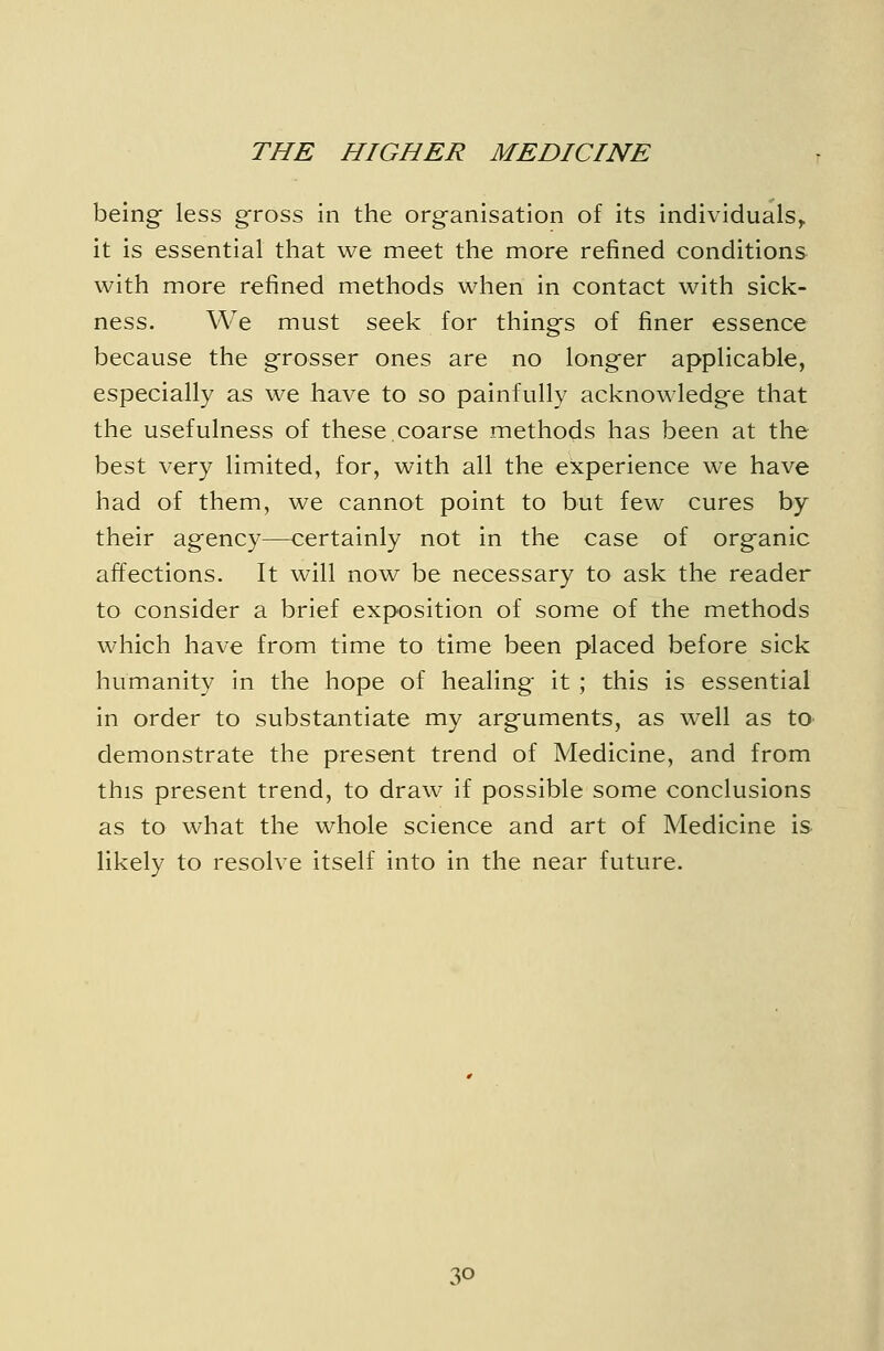 being less gross in the organisation of its individuals^ it is essential that we meet the more refined conditions with more refined methods when in contact with sick- ness. We must seek for things of finer essence because the grosser ones are no longer applicable, especially as we have to so painfully acknowledge that the usefulness of these,coarse methods has been at the best very limited, for, with all the experience we have had of them, we cannot point to but few cures by their agency—certainly not in the case of organic affections. It will now be necessary to ask the reader to consider a brief exposition of some of the methods which have from time to time been placed before sick humanity in the hope of healing it ; this is essential in order to substantiate my arguments, as well as to demonstrate the present trend of Medicine, and from this present trend, to draw if possible some conclusions as to what the whole science and art of Medicine is likely to resolve itself into in the near future.