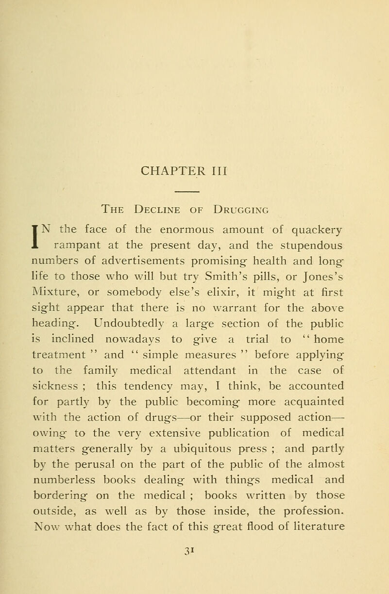CHAPTER III The Decline of Drugging IN the face of the enormous amount of quackery rampant at the present day, and the stupendous numbers of advertisements promising- health and long- life to those who will but try Smith's pills, or Jones's Mixture, or somebody else's elixir, it might at first sig-ht appear that there is no warrant for the above heading-. Undoubtedly a larg-e section of the public is inclined nowadays to g-ive a trial to  home treatment  and  simple measures  before applying to the family medical attendant in the case of sickness ; this tendency may, I think, be accounted for partly by the public becoming- more acquainted with the action of drugs—or their supposed action— owing; to the very extensive publication of medical matters g-enerally by a ubiquitous press ; and partly by the perusal on the part of the public of the almost numberless books dealing- with thing's medical and bordering- on the medical ; books written by those outside, as well as by those Inside, the profession. Now what does the fact of this g-reat flood of literature