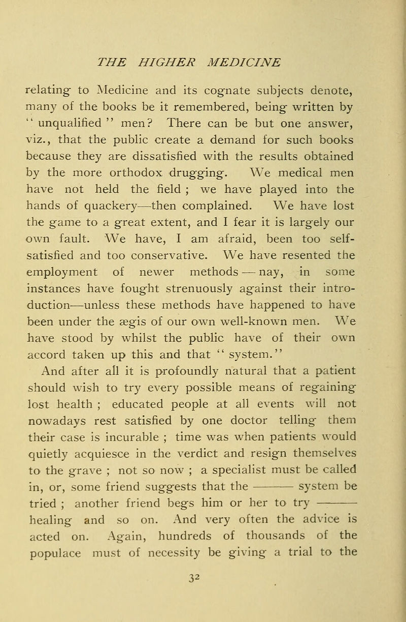 relating to Medicine and its cognate subjects denote, many of the books be it remembered, being written by unqualified  men? There can be but one answer, viz., that the public create a demand for such books because they are dissatisfied with the results obtained by the more orthodox drugging. We medical men have not held the field ; we have played into the hands of quackery—then complained. We have lost the game to a great extent, and I fear it is largely our own fault- We have, I am afraid, been too self- satisfied and too conservative. We have resented the employment of newer methods — nay, in some instances have fought strenuously against their intro- duction—unless these methods have happened to have been under the aegis of our own well-known men. We have stood by whilst the public have of their own accord taken up this and that  system. And after all it is profoundly natural that a patient should wish to try every possible means of regaining lost health ; educated people at all events will not nowadays rest satisfied by one doctor telling- them their case is incurable ; time was when patients would quietly acquiesce in the verdict and resign themselves to the grave ; not so now ; a specialist must be called in, or, some friend suggests that the — system be tried ; another friend begs him or her to try healing and so on. And very often the advice is acted on. Again, hundreds of thousands of the populace must of necessity be giving a trial to the