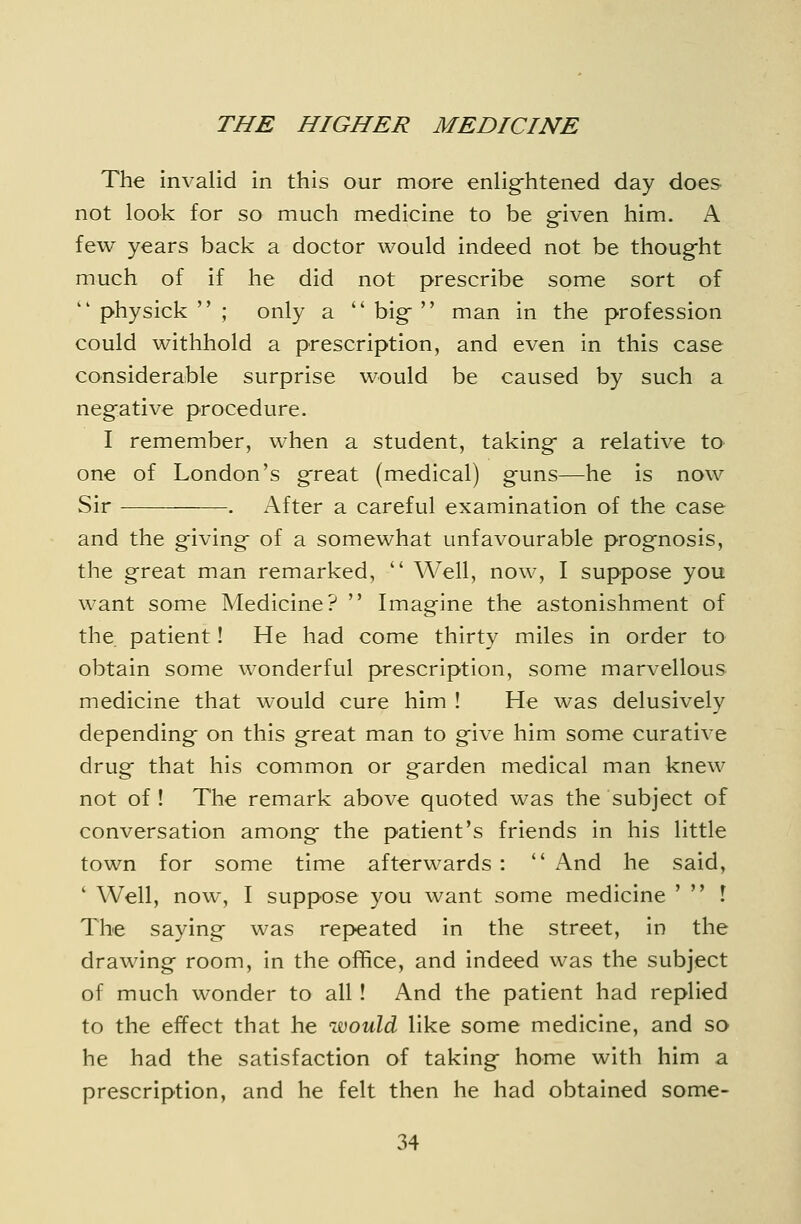 The invalid in this our mare enlig-htened day does not look for so much medicine to be g-iven him. A few years back a doctor would indeed not be thoug-ht much of if he did not prescribe some sort of  physick  ; only a  bigf  man in the profession could withhold a prescription, and even in this case considerable surprise would be caused by such a negative procedure. I remember, when a student, taking- a relative to one of London's g^reat (medical) g-uns—he is now Sir . After a careful examination of the case and the g-iving- of a somewhat unfavourable prognosis, the great man remarked,  Well, now, I suppose you want some Medicine?  Imagine the astonishment of the patient! He had come thirty miles in order to obtain some wonderful prescription, some marvellous medicine that would cure him ! He was delusively depending on this great man to give him some curative drug that his common or garden medical man knew not of! The remark above quoted was the subject of conversation among the patient's friends in his little town for some time afterwards :  And he said, ' Well, now, I suppose you want some medicine '  ! The saying was repeated in the street, in the drawing room, in the office, and indeed was the subject of much wonder to all! And the patient had replied to the effect that he would like some medicine, and so he had the satisfaction of taking home with him a prescription, and he felt then he had obtained some-