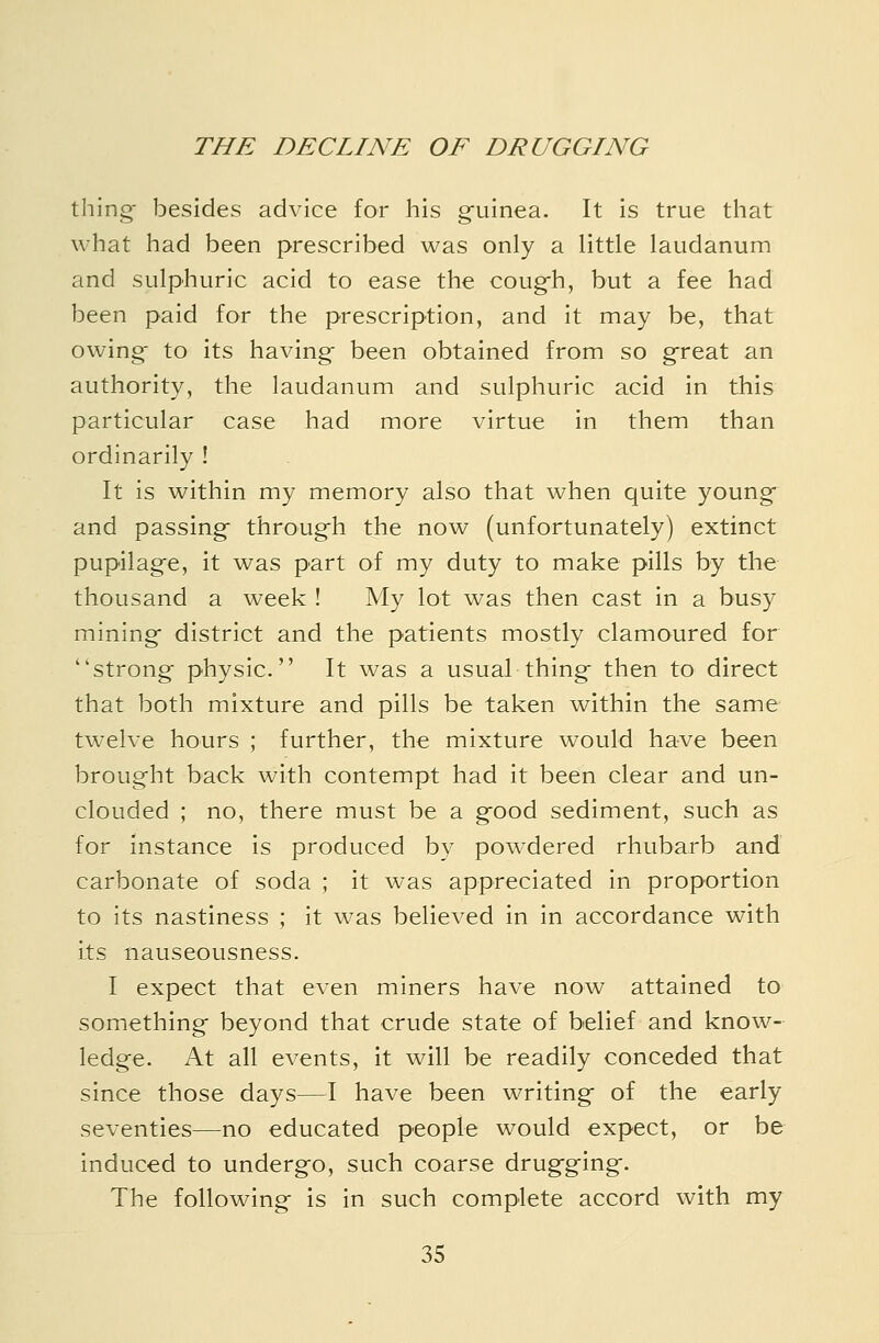 thing- besides advice for his g-uinea. It is true that what had been prescribed was only a little laudanum and sulphuric acid to ease the coug-h, but a fee had been paid for the prescription, and it may be, that owing- to its having been obtained from so ^reat an authority, the laudanum and sulphuric acid in this particular case had more virtue in them than ordinarily ! It is within my memory also that when quite young- and passing- throug-h the now (unfortunately) extinct pupilag-e, it was part of my duty to make pills by the thousand a week ! My lot was then cast in a busy mining- district and the patients mostly clamoured for strong physic. It was a usual thing- then to direct that both mixture and pills be taken within the same twelve hours ; further, the mixture would have been brought back with contempt had it been clear and un- clouded ; no, there must be a g-ood sediment, such as for instance is produced by powdered rhubarb and carbonate of soda ; it was appreciated in proportion to its nastiness ; it was believed in in accordance with its nauseousness. I expect that even miners have now attained to something- beyond that crude state of belief and know- ledge. At all events, it will be readily conceded that since those days—I have been writing- of the early seventies—no educated people would expect, or be induced to undergo, such coarse drug-ging. The following- is in such complete accord with my