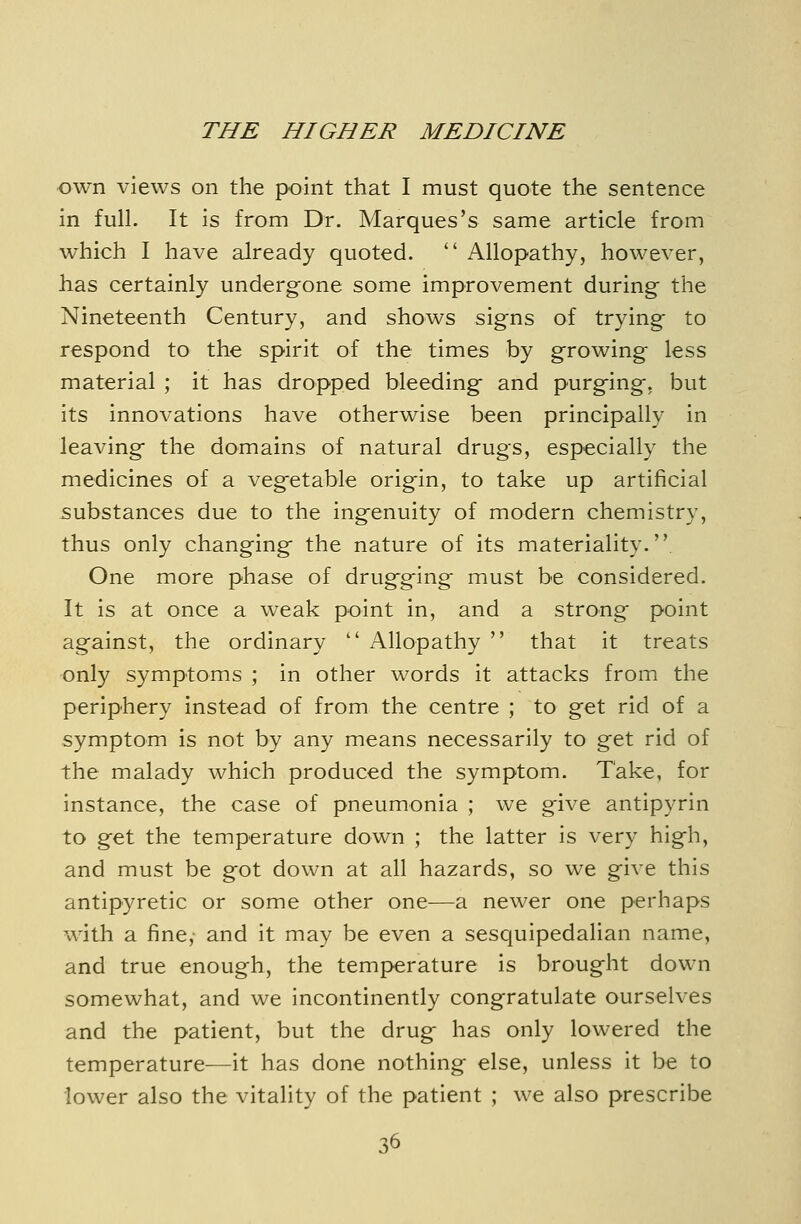 own views on the point that I must quote the sentence in full. It is from Dr. Marques's same article from which I have already quoted.  Allopathy, however, has certainly undergone some improvement during the Nineteenth Century, and shows signs of trying to respond to the spirit of the times by growing less material ; it has dropped bleeding and purging, but its innovations have otherwise been principally in leaving the domains of natural drugs, especially the medicines of a vegetable origin, to take up artificial substances due to the ingenuity of modern chemistry, thus only changing the nature of its materiality. One more phase of drugging must be considered. It is at once a weak point in, and a strong point against, the ordinary  Allopathy  that it treats only symptoms ; in other words it attacks from the periphery instead of from the centre ; to get rid of a symptom is not by any means necessarily to get rid of the malady which produced the symptom. Take, for instance, the case of pneumonia ; we give antipyrin to get the temperature down ; the latter is very high, and must be got down at all hazards, so we give this antipyretic or some other one^—a newer one perhaps with a fine, and it may be even a sesquipedalian name, and true enough, the temperature is brought down somewhat, and we incontinently congratulate ourselves and the patient, but the drug has only lowered the temperature—it has done nothing else, unless it be to lower also the vitality of the patient ; we also prescribe