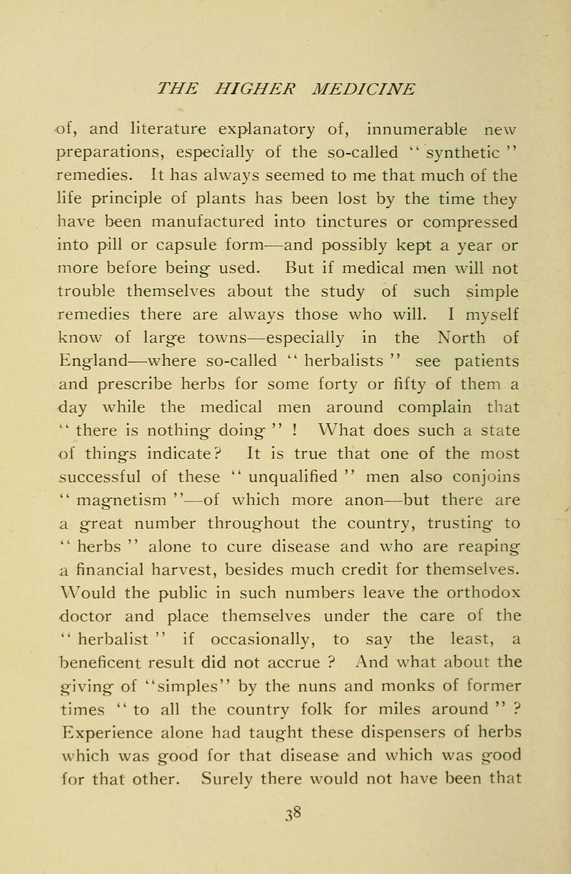 •of, and literature explanatory of, innumerable new preparations, especially of the so-called ''synthetic remedies. It has always seemed to me that much of the life principle of plants has been lost by the time they have been manufactured into tinctures or compressed into pill or capsule form—and possibly kept a year or more before beings used. But if medical men will not trouble themselves about the study of such simple remedies there are always those who will. I myself know of larg-e towns—especially in the North of England—where so-called  herbalists  see patients and prescribe herbs for some forty or fifty of them a day while the medical men around complain that  there is nothing- doing  ! What does such a state of things indicate? It is true that one of the most successful of these  unqualified  men also conjoins  magnetism —of which more anon—but there are a great number throughout the country, trusting to  herbs  alone to cure disease and who are reaping a financial harvest, besides much credit for themselves. Would the public in such numbers leave the orthodox doctor and place themselves under the care of the  herbalist  if occasionally, to say the least, a beneficent result did not accrue ? And what about the giving of simples by the nuns and monks of former times  to all the country folk for miles around  ? Experience alone had taught these dispensers of herbs which was good for that disease and which was good for that other. Surely there would not have been that