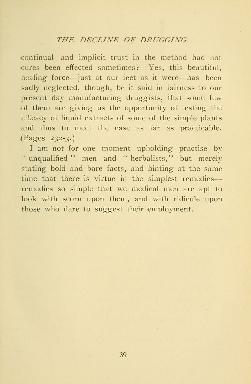 continual and implicit trust in the method had not cures been effected sometimes? Yes, this beautiful, healing- force—just at our feet as it were—has been sadly neglected, though, be it said in fairness to our present day manufacturings druggists, that some few of them are giving- us the opportunity of testing the effxacy of liquid extracts of some of the simple plants and thus to meet the case as far as practicable. (Pages 232-3.) I am not for one moment upholding- practise by  unqualified  men and  herbalists, but merely stating bold and bare facts, and hinting at the same time that there is virtue in the simplest remedies— remedies so simple that we medical men are apt to look with scorn upon them, and with ridicule upon those who dare to suggest their employment.