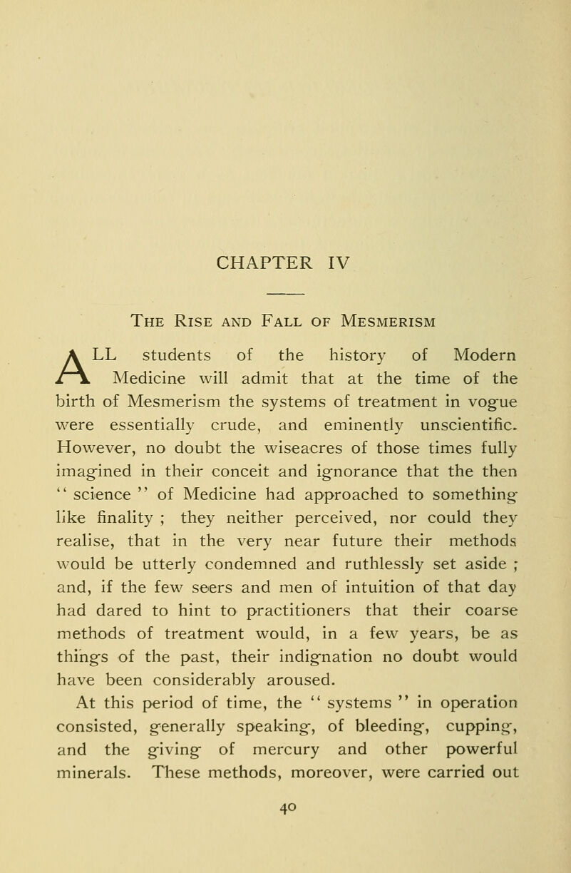 The Rise and Fall of Mesmerism ALL students of the history of Modern Medicine will admit that at the time of the birth of Mesmerism the systems of treatment in vogue were essentially crude, and eminently unscientific. However, no doubt the wiseacres of those times fully imag-ined in their conceit and ignorance that the then  science  of Medicine had approached to something- like finality ; they neither perceived, nor could they realise, that in the very near future their methods would be utterly condemned and ruthlessly set aside ; and, if the few seers and men of intuition of that day had dared to hint to practitioners that their coarse methods of treatment would, in a few years, be as things of the past, their indignation no doubt would have been considerably aroused. At this period of time, the  systems  in operation consisted, generally speaking, of bleeding, cupping, and the giving of mercury and other powerful minerals. These methods, moreover, were carried out