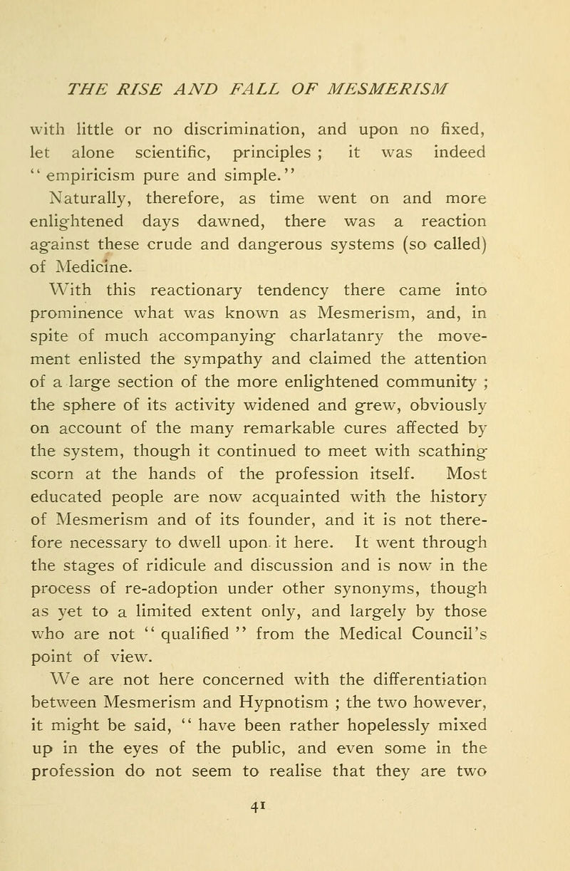 THE RISE AND FALL OF MESMERISM with little or no discrimination, and upon no fixed, let alone scientific, principles ; it was indeed  empiricism pure and simple. Naturally, therefore, as time went on and more enlightened days dawned, there was a reaction ag-ainst these crude and dangerous systems (so called) of Medicine. With this reactionary tendency there came into prominence what was known as Mesmerism, and, in spite of much accompanying charlatanry the move- ment enlisted the sympathy and claimed the attention of a large section of the more enlightened community ; the sphere of its activity widened and grew, obviously on account of the many remarkable cures affected by the system, though it continued to meet with scathing scorn at the hands of the profession Itself. Most educated people are now acquainted with the history of Mesmerism and of its founder, and it is not there- fore necessary to dwell upon, it here. It went through the stages of ridicule and discussion and is now in the process of re-adoption under other synonyms, though as yet to a limited extent only, and largely by those who are not  qualified  from the Medical Council's point of view. We are not here concerned with the differentiation between Mesmerism and Hypnotism ; the two however, it might be said,  have been rather hopelessly mixed up in the eyes of the public, and even some in the profession do not seem to realise that they are two