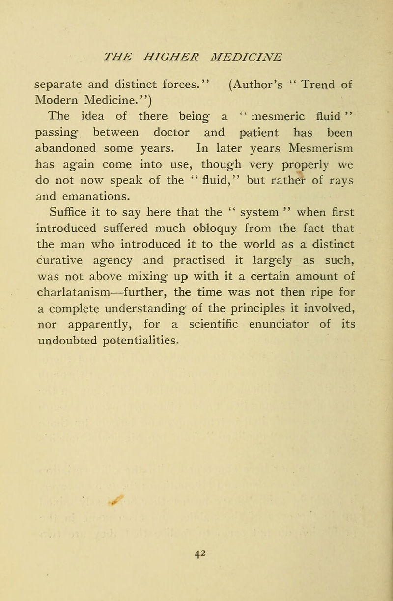 separate and distinct forces. (Author's  Trend of Modern Medicine.) The idea of there being- a  mesmeric fluid  passing- between doctor and patient has been abandoned some years. In later years Mesmerism has ag-ain come into use, though very properly we do not now speak of the  fluid, but rather of rays and emanations. Suffice it to say here that the  system  when first introduced suffered much obloquy from the fact that the man who introduced it to the world as a distinct curative agfency and practised it largely as such, was not above mixing- up with it a certain amount of charlatanism^—^further, the time was not then ripe for a complete understandings of the principles it involved, nor apparently, for a scientific enunciator of its undoubted potentialities.