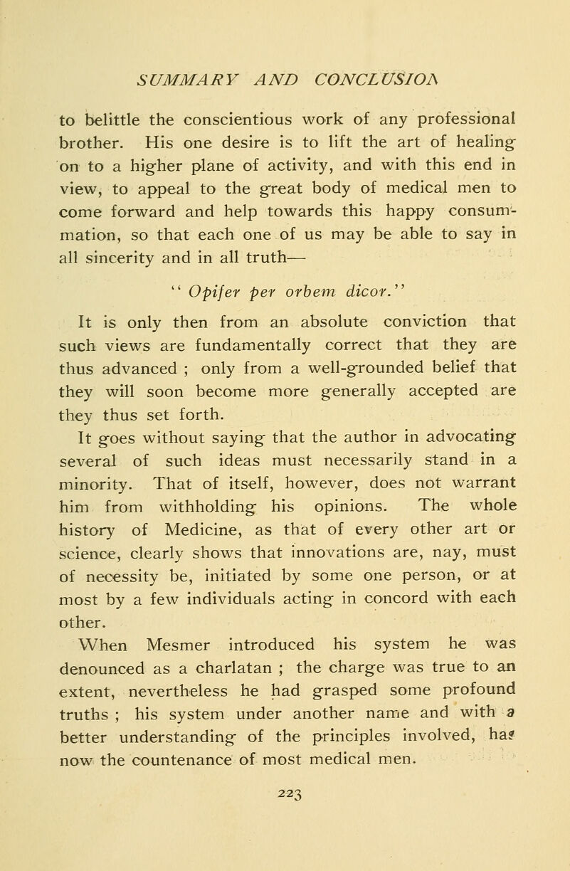 to belittle the conscientious work of any professional brother. His one desire is to lift the art of healing- on to a higher plane of activity, and with this end in view, to appeal to the great body of medical men to come forward and help towards this happy consum- mation, so that each one of us may be able to say in all sincerity and in all truth—  Opifer per orhem dicor.' It is only then from an absolute conviction that such views are fundamentally correct that they are thus advanced ; only from a well-g-rounded belief that they will soon become more generally accepted are they thus set forth. It g-oes without saying- that the author in advocatingf several of such ideas must necessarily stand in a minority. That of itself, however, does not warrant him from withholding his opinions. The whole history of Medicine, as that of every other art or science, clearly shows that innovations are, nay, must of necessity be, initiated by some one person, or at most by a few individuals acting in concord with each other. When Mesmer introduced his system he was denounced as a charlatan ; the charge was true to an extent, nevertheless he had grasped some profound truths ; his system under another name and with 3 better understanding- of the principles involved, ha? now the countenance of most medical men.