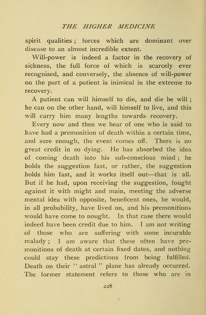 spirit qualities ; forces which are dominant over disease to an almost incredible extent. Will-power is indeed a factor in the recovery of sickness, the full force of which is scarcely ever recog-nised, and conversely, the absence of will-power on the part of a patient is inimical in the extreme to recovery. A patient can will himself to die, and die he will ; he can on the other hand, will himself to live, and this will carry him many lengths towards recovery. Every now and then we hear of one who is said to have had a premonition of death within a certain time, and sure enough, the event comes off. There is no g-reat credit in so dying. He has absorbed the idea of coming death into his sub-conscious mind ; he holds the suggestion fast, or rather, the sugg-estion holds him fast, and it works itself out—that is all. But if he had, upon receiving- the suggestion, fought against it with might and main, meeting the adverse mental idea with opposite, beneficent ones, he would, in all probability, have lived on, and his premonitions would have come to nought. In that case there would indeed have been credit due to him. I am not writing of those who are suffering with some incurable malady ; I am aware that these often have pre- monitions of death at certain fixed dates, and nothing could stay these predictions from being fulfilled. Death on their astral plane has already occurred. The former statement refers to those who are in