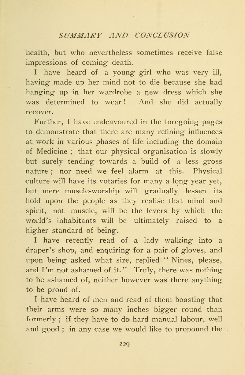 health, but who nevertheless sometimes receive false impressions of comings death. I have heard of a young- g-irl who was very ill, having made up her mind not to die because she had hanging up in her wardrobe a new dress which she was determined to wear! And she did actually recover. Further, I have endeavoured in the foregoing pages to demonstrate that there are many refining influences at work in various phases of life including the domain of Medicine ; that our physical organisation is slowly but surely tending- towards a build of a less gross nature ; nor need we feel alarm at this. Physical culture will have its votaries for many a long year yet, but mere muscle-worship will gradually lessen its hold upon the people as they realise that mind and spirit, not muscle, will be the levers by which the world's inhabitants will be ultimately raised to a higher standard of being. I have recently read of a lady walking into a draper's shop, and enquiring- for a pair of g-loves, and upon beingf asked what size, replied  Nines, please, and I'm not ashamed of it. Truly, there was nothing- to be ashamed of, neither however was there anything to be proud of. I have heard of men and read of them boasting that their arms were so many inches bigg-er round than formerly ; if they have to do hard manual labour, well and good ; in any case we would like to propound the