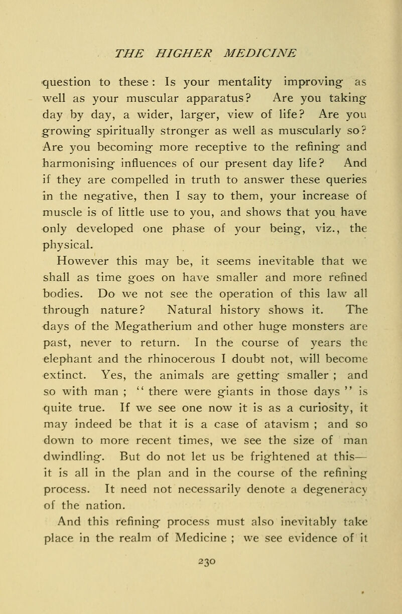 question to these: Is your mentality improving as well as your muscular apparatus? Are you taking day by day, a wider, larger, view of life? Are you growing spiritually stronger as well as muscularly so? Are you becoming more receptive to the refining and harmonising influences of our present day life? And if they are compelled in truth to answer these queries in the negative, then I say to them, your increase of muscle is of little use to you, and shows that you have only developed one phase of your being, viz., the physical. However this may be, it seems inevitable that we shall as time goes on have smaller and more refined bodies. Do we not see the operation of this law all through nature? Natural history shows it. The days of the Megatherium and other huge monsters are past, never to return. In the course of years the elephant and the rhinocerous I doubt not, will become extinct. Yes, the animals are getting smaller ; and so with man ; there were giants in those days is quite true. If we see one now it is as a curiosity, it may indeed be that it is a case of atavism ; and so down to more recent times, we see the size of man dwindling. But do not let us be frightened at this— it is all in the plan and in the course of the refining process. It need not necessarily denote a degeneracy of the nation. And this refining process must also inevitably take place in the realm of Medicine ; we see evidence of it