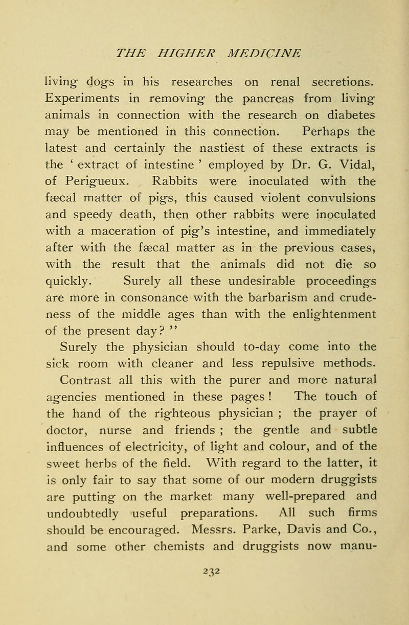 living- dog-s in his researches on renal secretions. Experiments in removing- the pancreas from living- animals in connection with the research on diabetes may be mentioned in this connection. Perhaps the latest and certainly the nastiest of these extracts is the * extract of intestine ' employed by Dr. G. Vidal, of Perig-ueux. Rabbits were inoculated with the faecal matter of pig's, this caused violent convulsions and speedy death, then other rabbits were inoculated with a maceration of pig's intestine, and immediately after with the faecal matter as in the previous cases, with the result that the animals did not die so quickly. Surely all these undesirable proceeding-s are more in consonance with the barbarism and crude- ness of the middle ag-es than with the enlightenment of the present day?  Surely the physician should to-day come into the sick room with cleaner and less repulsive methods. Contrast all this with the purer and more natural agencies mentioned in these pag-es ! The touch of the hand of the rigfhteous physician ; the prayer of doctor, nurse and friends ; the g-entle and subtle influences of electricity, of lig^ht and colour, and of the sweet herbs of the field. With regard to the latter, it is only fair to say that some of our modern druggists are putting on the market many well-prepared and undoubtedly useful preparations. All such firms should be encouraged. Messrs. Parke, Davis and Co., and some other chemists and druggists now manu-