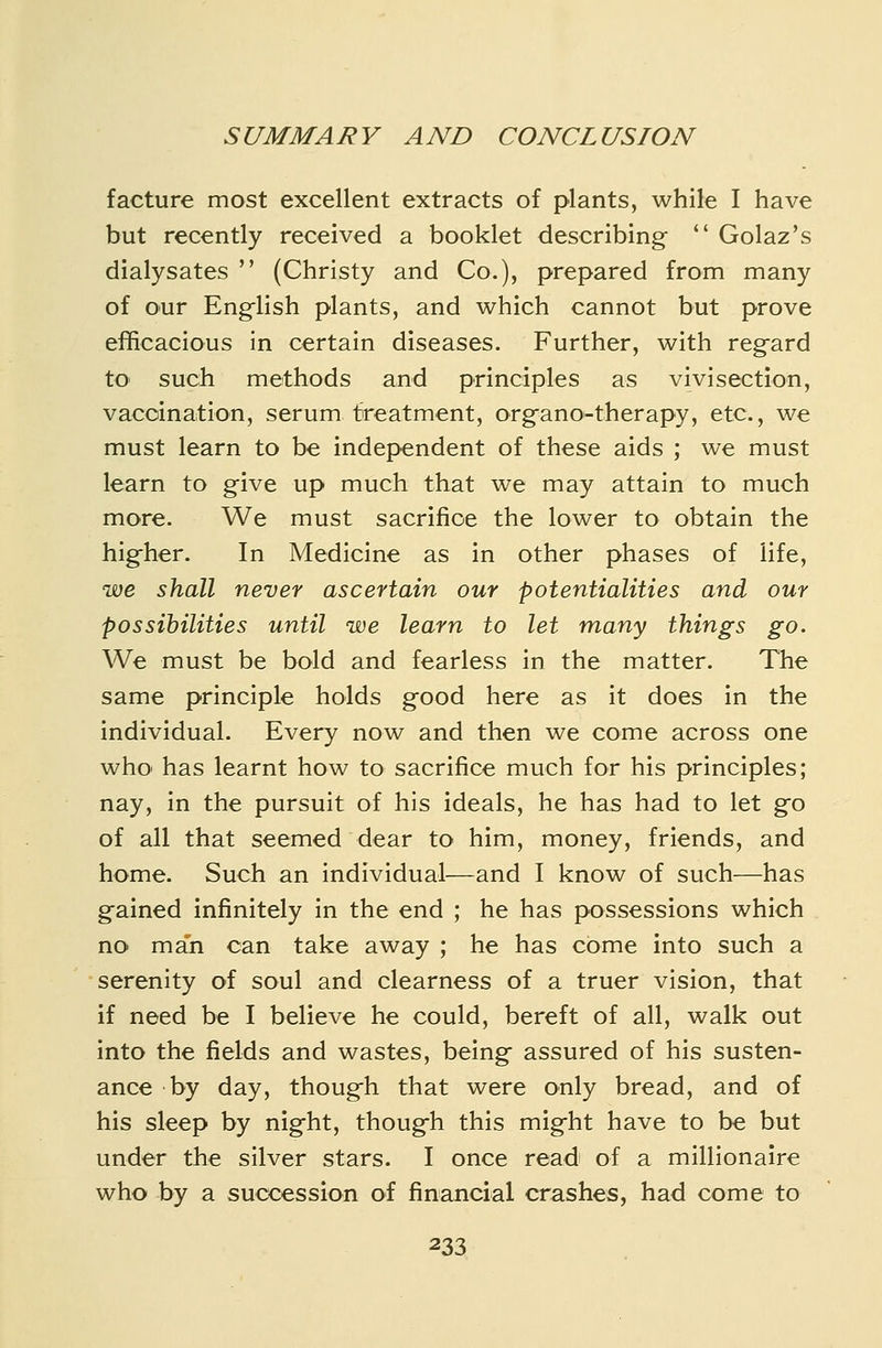 facture most excellent extracts of plants, while I have but recently received a booklet describing  Golaz's dialysates  (Christy and Co.), prepared from many of our English plants, and which cannot but prove efficacious in certain diseases. Further, with regard tO' such methods and principles as vivisection, vaccination, serum treatment, organo-therapy, etc., we must learn to be independent of these aids ; we must learn to give up much that we may attain to much more. We must sacrifice the lower to obtain the higher. In Medicine as in other phases of life, we shall never ascertain our potentialities and our possibilities until we learn to let many things go. We must be bold and fearless in the matter. The same principle holds good here as it does in the individual. Every now and then we come across one who has learnt how to sacrifice much for his principles; nay, in the pursuit of his ideals, he has had to let go of all that seemed dear to him, money, friends, and home. Such an individual—and I know of such—has gained infinitely in the end ; he has possessions which no man can take away ; he has come into such a serenity of soul and clearness of a truer vision, that if need be I believe he could, bereft of all, walk out into the fields and wastes, being assured of his susten- ance by day, though that were only bread, and of his sleep by night, though this might have to be but under the silver stars. I once read of a millionaire who by a succession of financial crashes, had come to