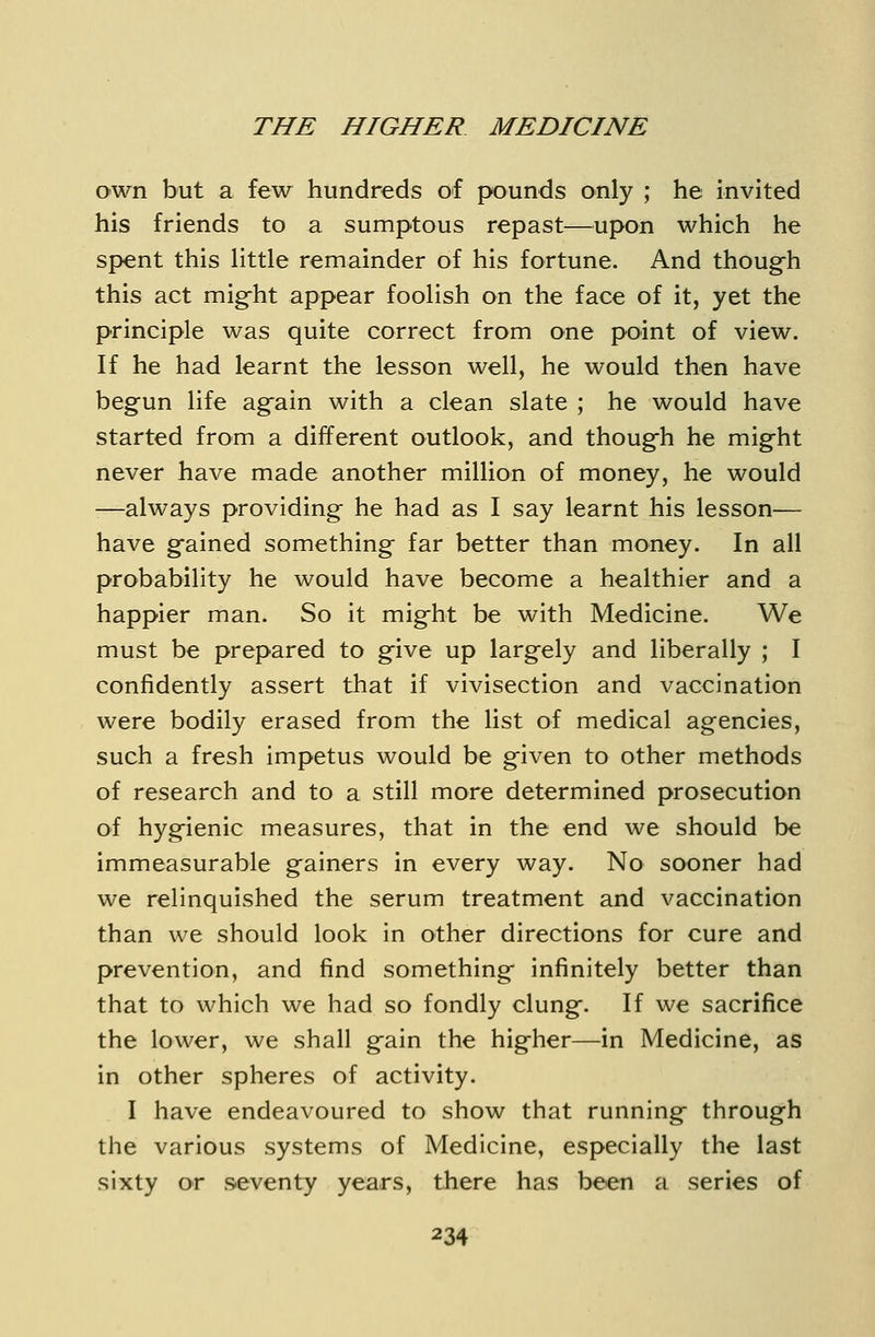 own but a few hundreds of pounds only ; he invited his friends to a sumptous repast—upon which he spent this httle remainder of his fortune. And though this act mig-ht appear foolish on the face of it, yet the principle was quite correct from one point of view. If he had learnt the lesson well, he would then have begun life again with a clean slate ; he would have started from a different outlook, and though he might never have made another million of money, he would -—always providing he had as I say learnt his lesson— have gained something far better than money. In all probability he would have become a healthier and a happier man. So it might be with Medicine. We must be prepared to give up largely and liberally ; I confidently assert that if vivisection and vaccination were bodily erased from the list of medical agencies, such a fresh impetus would be given to other methods of research and to a still more determined prosecution of hygienic measures, that in the end we should be immeasurable gainers in every way. No sooner had we relinquished the serum treatment and vaccination than we should look in other directions for cure and prevention, and find something infinitely better than that to which we had so fondly clung. If we sacrifice the lower, we shall gain the higher—in Medicine, as in other spheres of activity. I have endeavoured to show that running through the various systems of Medicine, especially the last sixty or seventy years, there has been a series of