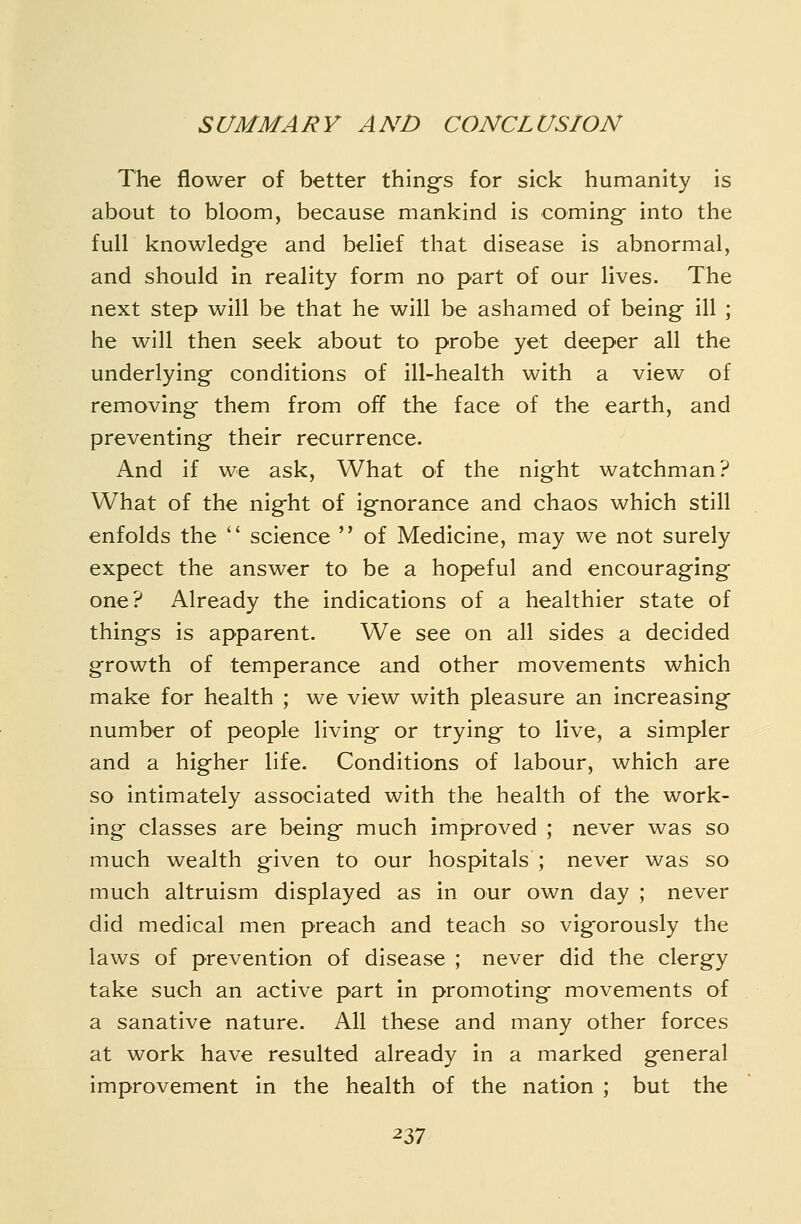 The flower of better thing^s for sick humanity is about to bloom, because mankind is coming- into the full knowledge and belief that disease is abnormal, and should in reality form no part of our lives. The next step will be that he will be ashamed of being ill ; he will then seek about to probe yet deeper all the underlying conditions of ill-health with a view of removing them from off the face of the earth, and preventing their recurrence. And if we ask, What of the night watchman? What of the night of ignorance and chaos which still enfolds the  science  of Medicine, may we not surely expect the answer to be a hopeful and encouraging one? Already the indications of a healthier state of thingfs is apparent. We see on all sides a decided growth of temperance and other movements which make for health ; we view with pleasure an increasing- number of people living or trying to live, a simpler and a higher life. Conditions of labour, which are so intimately associated with the health of the work- ing classes are being- much improved ; never was so much wealth given to our hospitals ; never was so much altruism displayed as in our own day ; never did medical men preach and teach so vigorously the laws of prevention of disease ; never did the clergy take such an active part in promoting movements of a sanative nature. All these and many other forces at work have resulted already in a marked general improvement in the health of the nation ; but the